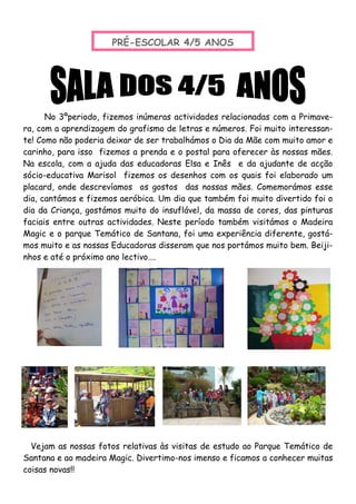 No 3ºperiodo, fizemos inúmeras actividades relacionadas com a Primave-
ra, com a aprendizagem do grafismo de letras e números. Foi muito interessan-
te! Como não poderia deixar de ser trabalhámos o Dia da Mãe com muito amor e
carinho, para isso fizemos a prenda e o postal para oferecer às nossas mães.
Na escola, com a ajuda das educadoras Elsa e Inês e da ajudante de acção
sócio-educativa Marisol fizemos os desenhos com os quais foi elaborado um
placard, onde descrevíamos os gostos das nossas mães. Comemorámos esse
dia, cantámos e fizemos aeróbica. Um dia que também foi muito divertido foi o
dia da Criança, gostámos muito do insuflável, da massa de cores, das pinturas
faciais entre outras actividades. Neste período também visitámos o Madeira
Magic e o parque Temático de Santana, foi uma experiência diferente, gostá-
mos muito e as nossas Educadoras disseram que nos portámos muito bem. Beiji-
nhos e até o próximo ano lectivo….
PRÉ-ESCOLAR 4/5 ANOS
Vejam as nossas fotos relativas às visitas de estudo ao Parque Temático de
Santana e ao madeira Magic. Divertimo-nos imenso e ficamos a conhecer muitas
coisas novas!!
 