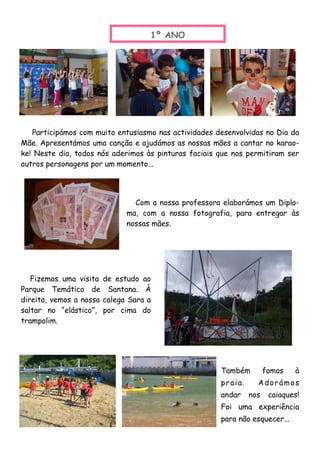 Também fomos à
praia. Adorámos
andar nos caiaques!
Foi uma experiência
para não esquecer...
1º ANO
Participámos com muito entusiasmo nas actividades desenvolvidas no Dia da
Mãe. Apresentámos uma canção e ajudámos as nossas mães a cantar no karao-
ke! Neste dia, todos nós aderimos às pinturas faciais que nos permitiram ser
outros personagens por um momento...
Com a nossa professora elaborámos um Diplo-
ma, com a nossa fotografia, para entregar às
nossas mães.
Fizemos uma visita de estudo ao
Parque Temático de Santana. À
direita, vemos a nossa colega Sara a
saltar no “elástico”, por cima do
trampolim.
 