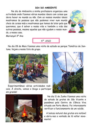 DIA DO AMBIENTE
No dia do Ambiente a minha professora organizou uma
actividade onde fizemos vários mundos ideais com coisas que
devia haver no mundo ou não. Com os nossos mundos ideais
mostramos às pessoas que não podemos viver num mundo
cheio de coisas más e mostramos que temos de lutar pelo que
queremos, que é salvar a nossa vida e também a vida das
outras pessoas, mesmo aquelas que não ajudam o nosso mun-
do, a nossa casa.
Marianyel 3º Ano
No dia 28 de Maio fizemos uma visita de estudo ao parque Temático de San-
tana. Vejam a nossa foto de grupo.
4º ANO
Experimentámos várias actividades radi-
cais. À direita, vemos o Diogo a participar
em grande!
No dia 11 de Junho fizemos uma visita
de estudo às grutas de São Vicente e
passámos pelo Centro de Ciência Viva
situado em Porto Moniz. Foi interessante
verificar o funcionamento de um vulcão.
A beleza natural das grutas era notável
e abriu-nos a vontade de lá voltar nova-
mente!
 