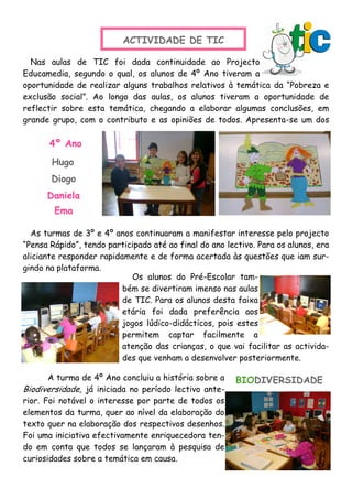 ACTIVIDADE DE TIC
Nas aulas de TIC foi dada continuidade ao Projecto
Educamedia, segundo o qual, os alunos de 4º Ano tiveram a
oportunidade de realizar alguns trabalhos relativos à temática da “Pobreza e
exclusão social”. Ao longo das aulas, os alunos tiveram a oportunidade de
reflectir sobre esta temática, chegando a elaborar algumas conclusões, em
grande grupo, com o contributo e as opiniões de todos. Apresenta-se um dos
As turmas de 3º e 4º anos continuaram a manifestar interesse pelo projecto
“Pensa Rápido”, tendo participado até ao final do ano lectivo. Para os alunos, era
aliciante responder rapidamente e de forma acertada às questões que iam sur-
gindo na plataforma.
4º Ano
Daniela
Os alunos do Pré-Escolar tam-
bém se divertiram imenso nas aulas
de TIC. Para os alunos desta faixa
etária foi dada preferência aos
jogos lúdico-didácticos, pois estes
permitem captar facilmente a
atenção das crianças, o que vai facilitar as activida-
des que venham a desenvolver posteriormente.
Diogo
Hugo
Ema
A turma de 4º Ano concluiu a história sobre a
Biodiversidade, já iniciada no período lectivo ante-
rior. Foi notável o interesse por parte de todos os
elementos da turma, quer ao nível da elaboração do
texto quer na elaboração dos respectivos desenhos.
Foi uma iniciativa efectivamente enriquecedora ten-
do em conta que todos se lançaram à pesquisa de
curiosidades sobre a temática em causa.
BIODIVERSIDADE
 