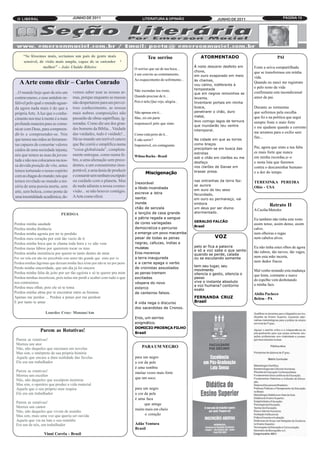 O LIBERAL                             JUNHO DE 2011                               LITERATURA & OPINIÃO                       JUNHO DE 2011                          PÁGINA 10




      “Se lêssemos mais, seríamos um país de gente mais                                 Teu sorriso                  ATORMENTADO                                PAI
      sensível, de visão mais ampla, capaz de se entender
                                                                                                                  À noite descerei desfeito em
                                                                                                                  chuva,
                  melhor” - João Ubaldo Ribeiro                                O sorriso que sai de tua boca...                                  Foste a seiva compartilhada

                                                                                                                  em ouro evaporado em meio
                                                                               è um convite ao contetamento,
                                                                                                                                                 que se transformou em minha
                                                                                                                  às chamas,
                                                                                                                                                 vida.
                                                                               Ao esquecimento do sofrimento...
                                                                                                                  vou calmo, indiferente à
   A Arte como elixir – Carlos Conrado                                                                                                           Quando eu nasci me registrate
                                                                                                                  tempestade
                                                                                                                                                 e pelo resto da vida
                                                                                                                  que em negros remoinhos se
                                        vemos saber usar as nossas ar-         Não escondas teu rosto,                                           confirmaste este incondicional
...O mundo hoje quer de nós um
                                                                                                                  levanta.
contraveneno, e esse antídoto in-       mas, porque enquanto as massas         Quando precisar de ti...                                          amor de pai.
falível pelo qual o mundo aguar-        não despertarem para um provei-        Pois é nele,Que vejo, alegria...   Inventarei portais em minha
                                                                                                                  busca,                         Durante as tormentas
                                                                                                                  penetrarei o chão, duro
da agora nada mais é do que a           toso conhecimento, as nossas
                                                                                                                  metal,
própria Arte. A luz que o conhe-        mais nobres composições não            Não apenas em ti...                                               que sofremos pela escolha

                                                                                                                  levo comigo lagos de ternura
cimento nos traz à mente é a mais       passarão de obras supérfluas, ig-      Mas, eis em parte                                                 que fiz e na politica que segui

                                                                                                                  que inundarão teu ventre
profunda maneira para se comu-          noradas. Como diz um dos gran-         responsavel pelo que sinto.                                       sempre foste o mais forte
                                                                                                                  intemporal.
nicar com Deus, para compreen-          des homens da Bíblia... Vaidade                                                                          e me ajudaste quando a corrente
                                        das vaidades, tudo é vaidade!...                                                                         me arrastou para o exilio sem
dê-lo e compreender-se. Nós                                                    Como está perto de ti...
                                                                                                                  Na cidade em que as torres
                                        Há no mundo um terrível cancro                                                                           fim...
que temos nas mãos as ferramen-
                                                                                                                  como braços
                                                                               E não sorrir?
                                        que lhe corrói e simplifica numa
                                                                                                                  precipitam-se em busca das
tas capazes de consertar valores                                               Imponsível, eis contagiante.
                                                                                                                                                 Pai, agora que sinto a tua falta
                                                                                                                  estrelas
caídos de uma sociedade injusta;        “coisa globalizada”, completa-
                                                                                                                                                 es mais forte que nunca
                                                                                                                  sob o chão em clarões eu me
nós que temos as asas da juven-         mente entregue, como numa fe-          Wilma Rocha - Brasil                                              em minha recordac,a~o
                                                                                                                  desfaço
tude e não nos colocamos na nos-        bre, a uma alienação sem prece-
                                                                                                                                                 e nesta luta que fazemos
sa devida posição de vôo, antes         dentes, a um consumismo insu-                                             nos clarões de Danae em        contra o descaminhar humano
temos torturado o nosso espírito        portável, a uma ânsia de produzir
                                                                                       Miscigenação               brasas presa.                  e a dor do tempo.
com as chagas do mundo; nós que         e consumir sem nenhum escrúpulo
                                                                                                                  nas entranhas da terra faz-
                                                                               Inexorável
temos revelado ao mundo a mi-           ou cuidado com o planeta. Mas
                                                                                                                  se aurora
                                                                                                                                                 TERESINKA PEREIRA
                                                                               a libido incendiada
                                                                                                                  em ouro do teu sexo
séria de uma poesia morta, sem          de nada adianta a nossa cosmo-                                                                           Ohio - USA
arte, sem beleza, como ponte de         visão... se não houver contágio.       escreve a letra                    fecundado,
uma imortalidade acadêmica; de-         A Arte como elixir.                    isenta:                            em ouro eu permaneço, vai
                                                                               inunda                             embora
                                                                                                                  um deus por ser divino
                                                                                                                                                           Retrato II
                                                                               chão de senzala
                                                                               e lençóis de casa grande           atormentado.
                                                                                                                                                 A Cecilia Meireles
                                PERDOA
                                                                               e pátria regada a sangue
                                                                                                                  GERALDO FALCÃO
                                                                                                                                                 Eu também não tinha este rosto
                                                                               de cores variegadas
                                                                                                                  Brasil
Perdoa minha saudade                                                                                                                             assim tenso, assim denso, assim
Perdoa minha distância                                                         democratiza o percurso                                            calvo,
                                                                               e emerge um povo macamba
                                                                                                                              VOZ
Perdoa minha agonia por ter te perdido                                                                                                           nem olheiras e rugas
Perdoa meu coração por está tão vazio de ti                                    pesar de todas as penas                                           nem cabelos alvos.
                                                                               negras, cafuzas, índias e
                                                                                                                  pelo ar fica a palavra
Perdoa minha boca que te chama toda hora e vc não vem
                                                                               mulatas
                                                                                                                  e só a voz sabe o que sente
Perdoa meus lábios por quererem tocar os teus                                                                                                    Eu não tinha estes olhos de agora
Perdoa minha insistência por querer-te tanto dentro de mim                     Eros moreniza                      quando se perde, calada
                                                                                                                                                 tão rubros, tão turvos, tão vagos,
Por ser tola em não ter percebido este amor tão grande que sinto por vc        a terra inaugurada                 ou se escutando somente        nem esta mão incerta,
                                                                               e a carne apaga o verbo                                           nem dedos fracos.
                                                                                                                  tem seu lugar, seu
Perdoa minhas lágrimas que deixam minha face triste por não te ter por perto
                                                                               de cronistas assustados
                                                                                                                  movimento
Perdo minha sinceridade, que um dia já foi sincera
                                                                               as penas tremem                    silencia o gesto, silencia o
                                                                                                                                                 Mal venho notando esta mudança
Perdoa minha falta de jeito por ser tão egoísta e só te querer pra mim
                                                                               excitadas                          passo
                                                                                                                                                 que lenta, constante e suave
Perdoa minhas incertezas, pois nelas me perdi e acabei com tudo o que
                                                                               véspera do novo                    vive o instante absoluto       do espelho vem desbotando
                                                                                                                  a voz humana? contorno
nos contruimos
                                                                               esterco
                                                                                                                                                 a minha face.
                                                                                                                  exato
Perdoa meu olhar, pois ele só te toma
Perdoa minha alma por te encontrar entre as brumas                             de canteiros falsos.
                                                                                                                  FERNANDA CRUZ
                                                                                                                                                 Abílio Pacheco
Apenas me perdoe ... Perdoa a penas por me perdoar
                                                                                                                  Brasil
                                                                                                                                                 Belém - PA
E por tanto te amar                                                            A vida nega o discurso
                                                                               dos sacerdotes de Cronos.
                     Lourdes Cruz- Manaus/Am
                                                                               Eros, um sorriso
                                                                               enigmático.
                                                                               DOMICIO PROENÇA FILHO
                 Parem as Rotativas!                                           Brasil
 Parem as rotativas!
 Morreu um ator
 Não, não daqueles que encenam em novelas                                           PARA UM NEGRO
 Mas sim, o intérprete de sua própria história
 Aquele que encara a dura realidade das favelas                                para um negro
 Ele era um trabalhador                                                        a cor da pele
                                                                               é uma sombra
 Parem as rotativas!                                                           muitas vezes mais forte
 Morreu um escultor
                                                                               que um soco.
 Não, não daqueles que esculpem mentiras
 Mas sim, o operário que produz a vida material
 Aquele que o seu próprio suor respira                                         para um negro
 Ele era um trabalhador                                                        a cor da pele
                                                                               é uma faca
 Parem as rotativas!                                                                 que atinge
 Morreu um cantor
                                                                               muito mais em cheio
 Não, não daqueles que vivem de assédio
 Mas sim, mais uma voz que queria ser ouvida                                         o coração
 Aquele que via na luta o seu remédio
 Era um de nós, um trabalhador                                                 Adão Ventura
                                                                               Brasil
                    Vinni Corrêa - Brasil
 