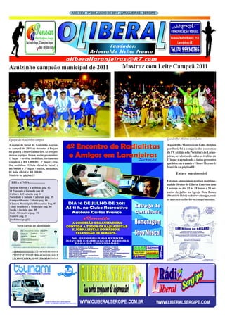 ANO XXVI - Nº 205 JUNHO DE 2011 - LARANJEIRAS - SERGIPE




Azulzinho campeão municipal de 2011                                          Mastruz com Leite Campeã 2011




Equipe do Azulzinho campeã                                                                                Quadrilha Matruz com Leite

A equipe de futsal do Azulzinho, sagrou-                                                                  A quadrilha Mastruz com Leite, dirigida
se campeã de 2011 ao derrotar a Fugase                                                                    por Soró, foi a campeão dos concursos
na quadra Ulisses Guimarães. As três pri-                                                                 da TV Atalaia e da Prefeitura de Laran-
meiras equipes foram assim premiadas:                                                                     jeiras, arrebatando todos os troféus de
1º lugar - troféu, medalhas, fardamento                                                                   1º lugar e agradando a todos presentes
completo e R$ 1.000,00; 2º lugar - tro-
                                                                                                          que lotaram a quadra Ulisses Maynard.
féu, medalhas 01 bola oficial de futsal e
                                                                                                          Matéria na página 08
R$ 500,00 e 3º lugar - troféu, medalhas,
01 bola oficial e R$ 300,00.
                                                                                                                 Enlace matrimonial
Matéria na página 11

  LEIA AINDA.....................                                                                         Estamos anunciando o enlace matrimo-
                                                                                                          nial do Diretor do Liberal Emerson com
Inform Liberal ( a política) pag. 02                                                                      Luciana no dia 15 às 19 horas e 30 mi-
O Papagaio e Girando pag. 03                                                                              nutos de julho na Igreja Don Bosco
Cultura & Evolução pag 04
Sociedade e Inform Culturais pag. 05
                                                                                                          (Orattório Bebé) no bairro cirurgia, onde
Compartilhando Cultura pag. 06                                                                            os noivos receberão os cumprimentos.
Câmara Municipal e Humanitas Pag. 07
Alma Brasileira e Município pag. 08
Seção Literária pag. 09
Rede Alternativa pag. 10
Esporte pag. 11
Prefeitura pag.12

      Novo cartão de identidade




                                                 WWW.OLIBERALSERGIPE .COM.BR                          WWW.LIBERALSERGIPE.COM
 