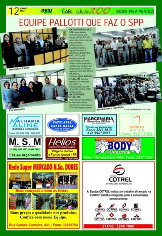 12
        JUNHO
        2012
                         SAÚDE PELA PRÁTICA

  EQUIPE PALLOTTI QUE FAZ O SPP     QUILISPORT/CAEL-
                                    SM, nessa edição
                                    comemorativa, que
                                    chega a EDIÇÃO 200,
                                    aproveita, mais uma vez,
                                    para ressaltar,
                                    publicamente, o
                                    reconhecimento e
                                    agradecimentos a
                                    GRAFICA EDITORA
                                    PALLOTTI, pela
                                    presença viva na
                                    comunidade de Santa
                                    Maria, muito especial a
                                    atenção que sempre tem
             Chefia
Recepção e                          dispensado ao informe
                                                                Impressão
                                    esportivo SAUDE PELA
                                    PRÁTICA.
                                    Portanto QUILISPORT/
                                    CAEL-SM faz esse
                                    registro e já antecipa,
                                    para 2013, a
                                    comemoração dos 90
                                    ANOS DA PALLOTTI.
                                    Sendo assim,
                                    QUILISPORT/
                                    CAEL-SM,
                                    tem o prazer de publicar
                                    as fotos dos vários
                                    setores por onde passa o
                                    SPP, até chegar aoleitor.                e expedição FotosClery/Quilisport/CAEL-SM
Pré impress
             ão                                                 Acabamento




                                                                                       Fone: 3221 3363




                                                   Rua 7 de setembro, 842 - Fone: 3217 1057




     Boas compras e bom as festas
 