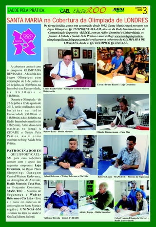 3
                                                                                                                           JUNHO
SAÚDE PELA PRÁTICA                                                                                                           2012




SANTA MARIA na Cobertura da Olimpiada de LONDRES
                                 De forma inédita, como tem acontecido desde 1992, Santa Maria estará presente nos
                                   Jogos Olímpicos. QUILISPORT/CAEL-SM, através da Rede Santamariense de
                                    Comunicação Esportiva –RESCE, com as rádios Imembuí e Universidade, os
                                     jornais A Cidade e Saúde Pela Prática e mais o blog: www.saudepelapratica-
                                   olimpicoquilicael.blogspot.com.br/ realizaram a cobertura da OLIMPIADA DE
                                                 LONDRES, desde o QG OLIMPICO QUILICAEL.




   A cobertura contará com
o programa OLIMPIADA
REVISADA – A história dos
Jogos Olímpicos com
veiculação de 8 de junho a
26 de julho, às 15h05min, na                                                         Caren e Bruno Rizatti – Loja Orientista
Imembuí e na Universidade,       Laura Liechavicius – Garagem Central/Maison
                                 Redevanche
à s 8 h 3 0 m i n e
14h30min.
   Durante a Olimpíada – de
27 de julho a 12 de agosto de
2012, serão realizados dois
boletins na rádio
Universidade (8h30min e
14h30min) e dois boletins na
Rádio Imembuí (manhã e às
15h05min). Além disso terá
matérias no jornal A
CIDADE e Saúde Pela              Renato Lenz – Hotéis Morotin                        Clândio Zimmermann – Casa Plus
Prática, assim como
matérias no blog: Saúde Pela
Prática.

PAT R O C I N A D O R E S
   QUILISPORT/CAEL-
SM para essa cobertura
contam com o apoio das
seguintes empresas: Loja
Orientista, no Royal Plaza
Shopping; Garagem
Central/Maison Redevance,        Valnei Beltrame – Walter Beltrame e Cia Ltda         Roberto Costa – MANUTEC – Sistema de Segurança
na Astrogildo de Azevedo;
Hotéis Morotin; Casa Plus,
na Benjamin Constante;
MANUTEC – Sistema de
S e g u r a n ç a e Wa l t e r
Beltrame e Cia Ltda – Este
é o nome em materiais de
construção em Santa Maria e
região; UNINGÁ-SM
–Cursos na área da saúde e                                           Alcides Zappe – Rádio Imembuí

Gráfica Editora Pallotti.        Valdemar Roveda – Jornal A CIDADE                                    Celso Franzen/Elisangela Mortari –
                                                                                                      Radio Universidade
 