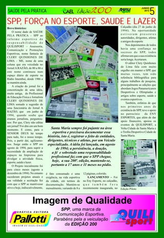 5
                                                                                                                    JUNHO
SAÚDE PELA PRÁTICA                                                                                                    2012




SPP, FORÇA NO ESPORTE, SAUDE E LAZER                                                             Calçadão (dia 27 de junho de
Breve histórico:
    O nome dado de SAÚDE                                                                         1994). Na oportunidade
PELA PRÁTICA – SPP ao                                                                            estiveram presentes
informe esportivo de                                                                             autoridades, dirigentes, atletas
responsabilidade de                                                                              e amigos do esporte
QUILISPORT – Assessoria,                                                                              Nos depoimentos de todos
Comunicação e Promoções                                                                          havia uma confiança no
Esportivas, nome fantasia de                                                                     s u c e s s o d o S P P, t o d o s
CLERY QUINHONES DE                                                                               afirmavam que a sua existência
LIMA – ME, nome de uma                                                                           seria longa. Acertaram.
coluna que era veiculada no                                                                           O editor Clery Quinhones
Jornal A RAZÃO, de 80 a 86 e                                                                     de Lima fala com muito
este nome continuou num                                                                          orgulho em manter o SPP, que
espaço diário de esporte na                                                                      muitas vezes, tem sido
Rádio Imembuí, desde 1986 e                                                                      referência bibliográfica para
se mantém ainda.                                                                                 alguns trabalhos de pesquisa,
    A criação do jornal foi a                                                                    principalmente as edições que
concretização de uma idéia,                                                                      abordam Jogos Panamericanos
muito antiga, do Profissional                                                                    Desportivos e Olimpíadas e
de Educação Física e Jornalista                                                                  artigos sobre esporte, saúde e
CLERY QUINHONES DE                                                                               eventos esportivos.
LIMA somado a sugestão de                                                                             Também, enfatiza de que
uma funcionária do Jornal A                                                                      nos primeiros anos de
RAZÃO, que em junho de                                                                           existência do SPP, teve o apoio
1994, quando soube que                                                                           no patrocínio          da ENY
éramos jornalista, perguntou-                                                                    ESPORTES, que além de dar
nos: Por que, Clery não editas                                                                   apoio financeiro, apoiou os
um jornal? Foi dito em um bom                                                                    eventos de QUILISPORT, a
momento. E como, para o               Santa Maria sempre foi pujante na área                     Volta Cidade de Santa Maria e
SENHOR DEUS há tempo                    esportiva e precisava documentar essa                    o Troféu Desportivo Cidade de
para tudo, foi o nosso tempo.       história, isto é, registrar o feito de entidades,            Santa Maria.
Pois, a partir daí, agilizamo-      dirigentes, técnicos e atletas, por um Veículo
nos. Surge então o SPP em           especializado. A idéia foi lançada, em agosto
agosto de 1994, para suprir a             de 1994; a persistência, a doação,
necessidade da ampliação de            a fé e sobretudo uma responsabilidade
espaços na Imprensa para
                                       profissional faz com que o SPP chegue,
divulgar a atividade física,
esporte, saúde e lazer.
                                       hoje, a sua 200ª. edição, mantendo-se,
    O Projeto inicialmente foi        portanto a 17 anos e 11 meses no pódio.
para cinco meses (agosto a
dezembro de 1994). No entanto      é fato consumado e uma         12 páginas, colorido.
sucederam projetos anuais e        exigência, na vida esportiva       LANÇAMENTO – Foi
sua validade e aceitação fez       da cidade, em termos de        na Eny Esporte, no calçadão,
com que o SPP se mantivesse        documentação. Mantém-se        que também fora
ativo e hoje, indiscutivelmente,   mensalmente, variando de 8 a   recentemente inaugurada, no    Edição Piloto



                      Imagem de Qualidade
                                            SPP, uma marca da
                                          Comunicação Esportiva.
                                         Parabéns pela a veiculação
                                              da EDIÇÃO 200
 