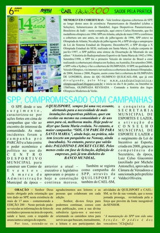 6
      JUNHO
      2012
                                                                                             SAÚDE PELA PRÁTICA
                                               MEMORÁVEIS COBERTURAS – Vale lembrar algumas coberturas do SPP,
                                               ao longo destes anos de existência: Panamericanos de Handebol (clubes e
                                               Seleções), Sulamericanos de Handebol, Jogos Desportivos Panamericanos,
                                               Brasileiros de Judô – nesta competição, aqui esteve Carlos Honoratto, que foi
                                               medalhista olímpico em 1996: SPP em Atlanta, edição de maio/1995 e confirmou
                                               a cobertura um ano antes, no mês de julho/agosto de 1996, SPP esteve na
                                               Olimpíada de Atlanta; Na edição de julho/agosto 94, o SPP divulga o anteprojeto
                                               de Lei do Sistema Estadual do Desporto; Dezembro/95, o SPP divulga a X
                                               Olimpiada Estadual do SESI, realizada em Santa Maria; A edição conjunta de
                                               jan/fev/1997, o SPP publica uma síntese da Dissertação de Mestrado do seu
                                               editor: “A história do Radiojornalismo Esportivo de Santa Maria de 1942 a 1996;
                                               Setembro/1998, o SPP foi o primeiro Veículo do interior do Brasil a estar
                                               realizando a cobertura pré olímpica em Sydney, na Austrália; Em setembro/2000,
                                               o SPP volta a Sydney e faz a cobertura da OLIMPIADA. O SPP, na qualidade de
                                               Veículo Olímpico, via internet e net realizou a coberturas das demais Olimpiadas,
                                               de 2004, Atenas e 2008, Pequim, assim como fará a cobertura da OLIMPIADA
                                               DE LONDRES, direto do QG OLIMPICO QUILICAEL-SM, que já está
                                               divulgando, pelo blog: www.saudepelapratica-
                                               olimpicoquilicael.blogspot.com.br/ e inicia no dia 8 de junho, na Imembuí às
                                               15h05min, OLIMPIADA REVISADA – Contando a história dos Jogos
                                               Olímpicos Modernos de Verão.


SPP, COMPROMISSADO COM CAMPANHAS
   O SPP, desde o seu           A QUILISPORT, sempre foi uma voz ecoante,                       a conquista da
s u r g i m e n t o ,                alertando para a necessidade de mais                       SECRETARIA
caracterizou-se por                instalações desportivas públicas, quer em                    M U N I C I PA L D E
ações fortes em cima de           escolas ou mesmo na comunidade e de uns                       ESPORTES E LAZER,
campanhas que vão ao             anos para cá, melhorou muito. Hoje pode-se                     a ativação do
encontro do interesse da         dizer que Santa Maria evoluiu. No entanto, a                   C O N S E L H O
comunidade. As mais             maior campanha: “SOS, UM PARCÃO PARA                            M U N I C I PA L D E
incidentes foram a              SANTA MARIA.”, ainda hoje, na prática, não                      ESPORTE E LAZER e
campanha pró                     tem (exceto um parquinho na Nonoay, ainda                      o surgimento da Lei de
PARCÃO e a luta contra            inacabado). No entanto, parece que sairão                     Incentivo ao Esporte,
o poder econômico e             dois: PALLOTINO E JOCKEY CLUBE. Pelos                           criada em 2008, graças a
político no uso do              menos estão em fase de licitação, definição de                  competência do
C E N T R O                            empresas, pois já tem dinheiro do                        Secretário, da época,
DESPORTIVO                                   BANCO MUNDIAL.                                     Luiz Celso Giacomini
M U N I C I PA L p a r a                                                                        (auxiliado por Michele
construir um Centro de         anterior a atual –                 Também se registra            Antonello), aprovada na
E v e n t o s .                executivo e legislativo         como campanha do                 Câmara de Vereadores e
   A m a r c a d a             aprovaram o projeto e           S P P, a t r a v é s d a         sancionada pelo prefeito
Administração                  hoje a construção               Q U I L I S P O RT e             Valdeci Oliveira.
Municipal da época –           continua morosa.                também do CAEL-SM,

      ORAÇÃO – Senhor Deus                agradecimentos aos leitores e as         atividades de QUILISPORT e CAEL-
muito obrigado pela orientação que        pessoas que colaboram em cada            SM, se for de sua vontade, que a nossa
tem dado ao SPP, nesta existência de      edição.                                  jornada prossiga, revitalizada pela a
mais de 17 anos – comemorando a                  Senhor, dá-nos força para         força que provém da fonte inesgotável
EDIÇÃO 200 – Neste período pode-          podermos continuar, coesos com           do SENHOR.
se veicular as informações de feitos de   essa publicação, com a sua divina
entidades e pessoas na área do esporte,   sabedoria (guia-nos e use-nos)
saúde e lazer, com o respaldo de          orientando os caminhos retos para        “A manutenção do SPP tem sido uma
anunciantes e amigos do esporte.          servir aos que buscam, mensalmente,      benção. O pódio é dos
      Por isso, estende-se os             a leitura e aos participantes das        vencedores.”(CleQuiLi)
 
