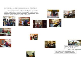 FESTA JUNINA DA EMEF NOSSA SENHORA DE FÁTIMA 2012

        Nossa festa junina foi no dia 30 de junho. Tivemos apresentações,
músicas, dança, brechó, brincadeiras: pescaria, argola, boca do palhaço e
pinturinhas. E para comer tivemos pinhão, pipoca, cachorro quente, doces
e salgados, além de um saboroso quentão e refrigerante.




               Casal Caipira 2012 da Escola Fátima:

                     Luan e Anni Karoline – A13, professora Adriana




                 -




                                                                                                Casal Caipira 2012 – Luan e
                                                                                                Anne Karolini T. A13
                                                                                                   Profª Adriana
                                                                            Casal Caipira 2012: Alunos: Luan e Anni
                                                                            Karoline - Turma A13 professora Adriana
 