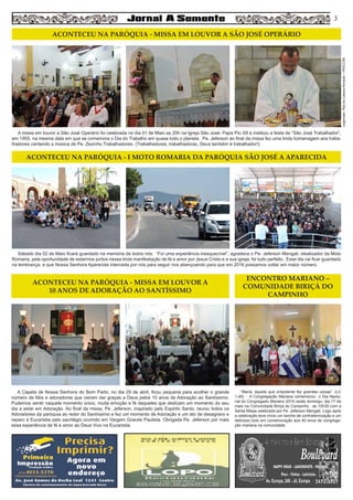 A missa em louvor a São José Operário foi celebrada no dia 01 de Maio as 20h na Igreja São José. Papa Pio XII a instituiu a festa de “São José Trabalhador”,
em 1955, na mesma data em que se comemora o Dia do Trabalho em quase todo o planeta. Pe. Jeferson ao final da missa fez uma linda homenagem aos traba-
lhadores cantando a música de Pe. Zezinho,Trabalhadores. (Trabalhadores, trabalhadoras, Deus também é trabalhador!)
A Capela de Nossa Senhora do Bom Parto, no dia 29 de abril, ficou pequena para acolher o grande
número de fiéis e adoradores que vieram dar graças a Deus pelos 10 anos de Adoração ao Santíssimo.
Pudemos sentir naquele momento único, muita emoção e fé daqueles que dedicam um momento do seu
dia a estar em Adoração. Ao final da missa, Pe. Jeferson, inspirado pelo Espirito Santo, reuniu todos os
Adoradores da paróquia ao redor do Santíssimo e fez um momento de Adoração e um ato de desagravo e
reparo à Eucaristia pelo sacrilégio ocorrido em Vargem Grande Paulista. Obrigada Pe. Jeferson por mais
essa experiência de fé e amor ao Deus Vivo na Eucaristia.
“Maria, aquela que onipotente fez grandes coisas”. (LC
1,49) - A Congregação Mariana comemorou o Dia Nacio-
nal do Congregado Mariano 2015 neste domingo, dia 17 de
maio na Comunidade Biriçá do Campinho , as 10h30 com a
Santa Missa celebrada por Pe. Jeferson Mengali. Logo após
a celebração teve início um lanche de confraternização e um
delicioso bolo em comemoração aos 40 anos de congrega-
ção mariana na comunidade.
Sábado dia 02 de Maio ficará guardado na memória de todos nós. “Foi uma experiência inesquecível”, agradece o Pe. Jeferson Mengali, idealizador da Moto
Romaria, pela oportunidade de estarmos juntos nessa linda manifestação de fé e amor por Jesus Cristo e a sua igreja, foi tudo perfeito. Esse dia vai ficar guardado
na lembrança, e que Nossa Senhora Aparecida interceda por nós para seguir nos abençoando para que em 2016 possamos voltar em maior número.
3
ACONTECEU NA PARÓQUIA - MISSA EM LOUVOR A SÃO JOSÉ OPERÁRIO
ACONTECEU NA PARÓQUIA - MISSA EM LOUVOR A
10 ANOS DE ADORAÇÃO AO SANTÍSSIMO
ENCONTRO MARIANO –
COMUNIDADE BIRIÇÁ DO
CAMPINHO
ACONTECEU NA PARÓQUIA - I MOTO ROMARIA DA PARÓQUIA SÃO JOSÉ A APARECIDA
Legendas:RitadeCássiaAlmeida–PASCOM
 