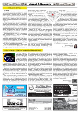 5
Paul Wax LimpPaul Wax Limp
AGORA MERCADÃO DA LIMPEZA
SUPER ECONOMIA, E NO SEU CARRINHO VÃO
PRODUTOS DE LIMPEZA A PREÇOS BARATOS
PORQUE SOMOS DIFERENCIADOS
Amplo Estacionamento Entrega em Domicílio
Rua Alfredo Ortenzi, 133 - Jardim São José
(Próximo cabeceira da pista do aeroclube)
4032-3815 / 4033-2638 / 9916-5020
EM NOVO ENDEREÇO
COMPRA - VENDA - INCORPORAÇÃO DE IMÓVEIS
ALAMEDA POLÔNIA, 34
BRAGANÇA PAULISTA - SP
CEP 12916-160
TEL.: (11) 4034-0543
FAX: (11) 4032-0044
CEL.: (11) 9989-1887
CACOCI
CONSULTORIA E EMPREENDIMENTOS DE IMÓVEIS LTDA.
CRECI 6.414-J www.cacociimoveis.com.br
Rua Arthur Siqueira, 29 - Bragança Paulista - SP
mecanicabarca@hotmail.com
Tel/Fax: 4033-3684
Dr. Carlos Eduardo Falleiros
Dr. Felipe M. C. V. Falleiros
CRO 22762
CRO 76451
Implante
Prótese
Ortodontia
Clínica Geral
Cirurgia
R. Octaviano Machado, 26
Santa Luzia 4034-0522
ODONTOLOGIA ESPECIALIZADAODONTOLOGIA ESPECIALIZADA
Especialista em Implantodontia
O AMOR
No mês de junho, mais especificamente no dia
12, se comemora o dia dos namorados. Em alguns
países, esse dia é conhecido como Dia de São Va-
lentim e normalmente é comemorado no dia 14 de
fevereiro. Mas, no Brasil, a data é celebrada dia 12
de junho, pois é véspera do dia de Santo Antônio,
também conhecido popularmente como “santo ca-
samenteiro”.
É uma data especial em que os casais celebram
sua união amorosa, sendo comum a troca de pre-
sentes, como cartões e bombons, normalmente em
forma de coração, e aquele famoso jantar de come-
moração. Mas, esse dia deve ir além desse “clichê”
de presentes e momento romântico; porque, acima
de tudo, se celebra o amor. (Não que o amor tenha
um dia específico para ser celebrado – ele deve fa-
zer parte do dia-a-dia de cada um.)
Mas o que é o famoso amor? Em 1 Coríntios, ca-
pítulo 13, versículos de 4 a 7, Deus nos diz o que é
esse sentimento que tanto se busca:
4 O amor é paciente, o amor é bondoso. Não in-
veja, não se vangloria não se orgulha. 5 Não maltra-
ta, não procura seus interesses, não se ira facilmen-
te, não guarda rancor. 6 O amor não se alegra com
a injustiça, mas se alegra com a verdade. 7 Tudo
sofre, tudo crê, tudo espera, tudo suporta.”
Deus nos ensina como é o amor e como é amar
alguém. E cada vez que esse 12 de junho se aproxi-
ma, eu paro para pensar se realmente é esse amor
descrito que há entre os jovens casais
de namorados. E, infelizmente, a mi-
nha resposta é, na maioria das ve-
zes, não.
Hoje, eu percebo que muitos jo-
vens buscam aquele amor verdadeiro.
Porém, sequer sabem o que isso significa.
Eles não estão dispostos a esperar por este
amor que fala na passagem, e querem um
amor louco, desenfreado. E isso faz com que se
esqueçam do que o amor é em si: bondoso, não in-
vejoso, paciente, compassivo... Então, não adianta
esperar pelo amor verdadeiro, e não estar disposto
a viver o amor como ele é de verdade, como está
descrito na palavra de Deus.
Namorar só por dizer que está namorando e
para colocar no status do facebook é fácil. Mas não
é amor de verdade, é somente um rótulo. E isso é
muito comum de se ver hoje. Com isso, percebi que
surgiu uma diferença entre estar namorando e estar
junto. Muitos casais namoram, mas não estão jun-
tos de verdade, vivendo o amor, como descrito por
Deus. Estão mais preocupados em usar o rótulo “na-
morando” do que de fato viver esse sentimento puro
e lindo que é o amor.
Então, em minha opinião, é mais importante estar
junto do que estar namorando. Porque quem está
junto cuida, se preocupa, não fica se mostrando
para os outros, é honesto, tem compaixão, é com-
preensivo, e tudo aquilo mais que é descrito na pas-
sagem citada.
E mais, o último versículo para
mim é o melhor e que é muito raro
de ver sendo realizado. Nos namo-
ros de hoje, qualquer coisinha é
motivo de enormes brigas, dramas,
lágrimas e sofrimento, que leva ao fim
do relacionamento. E aí, cadê a parte do
tudo suporta? Do tudo sofre? Não tem mais
importância?
Sei que muitos namoros funcionam e dão super
certo. Mas nesses, as pessoas estão juntas mesmo,
e é isso que faz diferença.
O amor verdadeiro é único na vida de cada um.
Encontrá-lo não é fácil, mas temos que ter fé, pa-
ciência e acreditar, que uma hora chega. E não é
na hora que você quiser, e sim quando Ele ver que
você está pronta(o). E quando chegar tem que estar
disposto a vivê-lo conforme está escrito, porque não
é simples amar.
Eu acredito no amor verdadeiro e tenho muita
fé que o meu vai chegar. Peço sempre para que
quando isso acontecer, eu esteja pronta para viver o
amor plenamente, conforme 1 Coríntios me mostra.
E tenho a consciência de que não vai ser fácil, se
não que graça teria.
E você, está pronto para viver o amor?
Maynara Furquim
Grupo de Jovens IGNIS
O termo “progresso”
está presente no lema
nacional da República
Federativa do Brasil
(“Ordem e Progresso”)
a partir do momento
de sua formação em
1889. A expressão é
o lema político do Positivismo, abreviada do lema
de autoria do positivista francês Augusto Comte: “O
Amor por princípio e a Ordem por base; o Progresso
por fim”.
Quando se fala em progresso quase sempre nos
vem à cabeça coisas boas. Para se comemorar o
dia do progresso, buscam-se fatos e palavras que
tragam otimismo às pessoas. Até aí tudo bem, po-
rém devemos nos ater ao seguinte: progresso de
que?
Esta pergunta nos cobra a consciência de que
devemos estar mais atento. Temos visto muito pro-
gresso no dia a dia. É o progresso na saúde, nas
tecnologias educacionais, nos transportes, nas co-
municações, etc., porém temos visto a cada dia uma
saúde mais problemática, educação com mensura-
ções feitas que revelem baixo aprendizado de mui-
tos alunos, transportes que nem sempre atendem as
necessidades das pessoas, etc. São Paulo nos diz
que “não nos ufanamos além da medida, cobrindo-
-nos de trabalhos alheios. Esperamos que, com o
progresso de vossa fé, nossa obra cresça entre vós
dentro do quadro de ação que nos foi determinado” II
Cor 10,15. Este trecho nos mostra qual é o progres-
so que o cristão deverá perseguir. É o progresso da
fé. Com a fé fortalecida, as demais obras ganham
energia e mudam o mundo.
Ordem e Progresso é a expressão que está pre-
sente na Bandeira Nacional. O texto introdutório logo
acima no 1º parágrafo nas fala de ser esta expres-
são, lema do positivismo. O positivismo foi um mo-
vimento que trouxe em seu bojo o distanciamento
de Deus. Para o cristão, como é possível vislumbrar
qualquer progresso sem Deus?
É no Evangelho que encontramos a máxima de
que se a iniquidade progredir, a caridade diminuirá
Mat. 24,12. Portanto o progresso deverá ser a meta
da humanidade, porém dentro de critérios e valo-
res. Há muita especulação sobre os progressos da
ciência, da medicina, etc., mas qual é realmente a
utilidade destas conquistas se a iniquidade tem au-
mentado? O que está faltando?
A sociedade em que vivemos foi estruturada a
partir da junção de culturas, sobretudo a europeia.
Desta cultura recebemos a ética cristã. Nesta ética
encontramos uma verdade, Deus. Encontramos um
sentido à nossa vida e o que devemos fazer para es-
tar sempre em estado de graça. Também nesta ética
encontramos a determinação de que o homem deve
dominar sobre a obra criada. Este domínio se dará
progressivamente. Então o progresso é interessan-
te. Mas progresso nossa limites de critérios válidos
como respeitar a ordem criada por Deus, o sentido
das coisas segundo a vontade divina e a convivência
com os outros buscando sempre se preparar para
estar, dentro de em breve, no paraíso. O progresso,
portanto, deve-se estruturar de tal maneira que leve
a pessoa se tornar-se, a cada dia, mais preparada
na escolha e execução da Vontade de Deus.
Com este pensamento pode-se esperar dias me-
lhores a partir do progresso.
Maurício Malengo
MESC
COLUNA JOVEM
27 DE JUNHO - DIA NACIONAL DO PROGRESSO
 