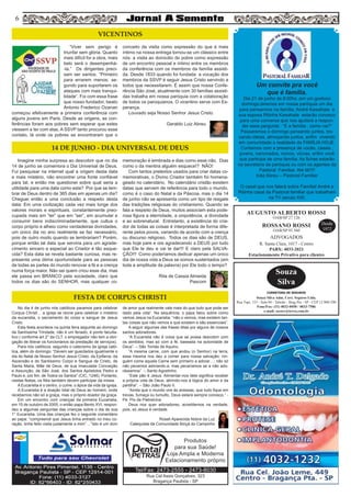 56
Rua Cel Assis Gonçalves, 323
Bragança Paulista - SP
Tel/Fax: 2473-2555 - 2473-8030
Produtos
para sua Saúde!
Loja Ampla e Moderna
Estacionamento próprio
Um convite pra você
que é família.
Dia 21 de junho às 8:00hs ,em um gostoso
domingo,teremos em nossa paróquia um dia
para pensarmos na família. André Kawahala e
sua esposa Ritinha Kawahala estarão conosco
para uma conversa que nos ajudará a respon-
der essa pergunta : “E a família , como vai?”
Passaremos o domingo pensando juntos, tro-
cando ideias, almoçando juntos, enfim vivendo
em comunidade a realidade da FAMÌLIA HOJE.
Contamos com a presença de vocês, casais ,
jovens, namorados, noivos, viúvas, enfim você
que participa de uma família. As fichas estarão
na secretaria da paróquia ou com os agentes da
Pastoral Familiar. Até lá!!!!!
Inêz Abreu – Pastoral Familiar
O casal que nos falará sobre Família! André e
Ritinha casal da Pastoral familiar que trabalham
na TV século XXI.
Souza
Silva
CORRETORA DE SEGUROS
Souza Silva Adm. Corr. Seguros Ltda.
Rua Tupi, 153 - Sala 04 - Taboão - Brag Pta - SP - CEP 12.900-290
Fone/Fax: (11) 4032-0450 / 4033-7586
e-mail: sscorr@terra.com.br
AUGUSTO ALBERTO ROSSI
R. Santa Clara, 1017 - Centro
PABX: 4033-2021
Estacionamento Privativo para clientes
Desde
1972
OAB/SP 27.126
ROSSANO ROSSI
OAB/SP 93.560
ADVOGADOS
“Viver sem perigo é
triunfar sem glória. Quanto
mais difícil for a obra, mais
belo será o desempenhá-
-la.” Os dirigentes preci-
sam ser santos. “Primeiro
para errarem menos; se-
gundo para suportarem os
ataques com mais tranqui-
lidade”. Foi com essa frase
que nosso fundador, beato
Antonio Frederico Ozanan
começou efetivamente a primeira conferência com
alguns jovens em Paris. Desde as origens, as con-
ferências foram aos pobres sem esperar que estes
viessem a ter com elas. A SSVP tanto procurou esse
contato, lá onde os pobres se encontraram que o
conceito da visita como expressão do que é mais
íntimo na nossa entrega tornou-se um clássico entre
nós: a visita ao domicilio do pobre como expressão
de um encontro pessoal e íntimo entre os membros
da conferência com os membros da família assisti-
da. Desde 1833 quando foi fundada a vocação dos
membros da SSVP é seguir Jesus Cristo servindo a
todos que necessitarem. É assim que nossa Confe-
rência São José, atualmente com 30 famílias assisti-
das trabalha em nossa paróquia com a colaboração
de todos os paroquianos. O vicentino serve com Es-
perança.
Louvado seja Nosso Senhor Jesus Cristo.
Geraldo Luiz Abreu
Imagine minha surpresa ao descobrir que no dia
14 de junho se comemora o Dia Universal de Deus.
Fui pesquisar na internet qual a origem desta data
e mais mistério, não encontrei uma fonte confiável
para tal, e então me questionei sobre qual seria a
utilidade para uma data como esta? Por que se lem-
brar de Deus dentro de 365 dias em apenas um dia?
Cheguei então a uma conclusão a respeito desta
data: Em uma civilização cada vez mais longe dos
valores morais e espirituais, constantemente preo-
cupada mais em “ter” que em “ser”, em acumular e
consumir bens indiscriminadamente, que cultua o
corpo próprio e alheio como verdadeiras divindades,
um único dia no ano realmente se faz necessário,
pois de outro modo quando se lembrariam? Porém,
porque então tal data que serviria para um agrade-
cimento sincero e especial ao Criador é tão esque-
cida? Esta data se revela bastante curiosa, mas re-
presenta uma ótima oportunidade para as pessoas
de todas as partes do mundo renovar a fé e a crença
numa força maior. Não sei quem criou esse dia, mas
ele passa em BRANCO pela sociedade, claro que
todos os dias são do SENHOR, mas qualquer co-
memoração é lembrada e dias como esse não. Dias
como o da mentira alguém esquece!? NÃO!
Com tantos pretextos usados para criar datas co-
memorativas, o Divino Criador também foi homena-
geado no calendário. No calendário cristão existem
datas que servem de referência para todo o mundo,
como é o caso do Natal e da Páscoa, mas o dia 14
de junho não se apresenta como um tipo de resgate
das tradições religiosas do cristianismo. Quando se
fala a respeito de Deus, muitos associam esta pode-
rosa figura a eternidade, a onipotência, a divindade
e ao sobrenatural. Entretanto, a existência do cria-
dor de todas as coisas é interpretada de forma dife-
rente pelos povos, variando de acordo com a crença
ou discurso religioso. Todos os dias são de DEUS,
mas hoje pare e ore agradecendo a DEUS por tudo
que Ele te deu e vai te dar!!! E claro pela SALVA-
ÇÃO!!! Como poderíamos dedicar apenas um único
dia de nossa vida a Deus se somos sustentados (em
toda a amplitude da palavra) por Ele todo o tempo?
Rita de Cassia Almeida
Pascom
No dia 4 de junho nós católicos paramos para celebrar
Corpus Christi , a igreja se reúne para celebrar o mistério
da eucaristia, o sacramento do corpo e sangue de Jesus
Cristo.
Esta festa acontece na quinta feira seguinte ao domingo
da Santíssima Trindade, não é um feriado, é ponto faculta-
tivo ( conforme art 2° da CLT, o empregador não tem a obri-
gação de liberar os funcionários da prestação de serviços).
Para nós católicos, segundo o catecismo da igreja cató-
lica, além do domingo: “Devem ser guardados igualmente o
dia do Natal de Nosso Senhor Jesus Cristo, da Epifania, da
Ascensão e do Santíssimo Corpo e Sangue de Cristo, de
Santa Maria, Mãe de Deus, de sua Imaculada Conceição
e Assunção, de São José, dos Santos Apóstolos Pedro e
Paulo e, por fim, de Todos os Santos” (CIC, 1246). Portanto,
nestas festas, os fiéis também devem participar da missa.
A Eucaristia é o centro, o cume, o ápice da vida da igreja.
A Eucaristia é a doação total de Deus ao homem, onde
recebemos não só a graça, mas o próprio doador da graça.
Em um encontro com crianças da primeira Eucaristia,
em 15 de outubro de 2005, o então papa Bento XVI, respon-
deu a algumas perguntas das crianças sobre o dia de sua
1° Eucaristia. Uma das crianças fez o seguinte comentário
ao papa: “compreendi que Jesus tinha entrado no meu co-
ração, tinha feito visita justamente a mim” ...”Isto é um dom
de amor que realmente vale mais do que tudo que pode ser
dado pela vida”. Na sequência, o papa falou sobre como
vemos Jesus na Eucaristia: “não o vemos, mas existem tan-
tas coisas que não vemos e que existem e são essenciais”.
A seguir algumas das frases ditas por alguns de nossos
santos adoradores.
“A Eucaristia não é coisa que se possa descobrir com
os sentidos, mas só com a fé, baseada na autoridade de
Deus”. – São Tomás de Aquino.
“A mesma carne, com que andou (o Senhor) na terra,
essa mesma nos deu a comer para nossa salvação; nin-
guém come aquela Carne sem primeiro a adorar…; não só
não pecamos adorando-a, mas pecaríamos se a não ado-
rássemos”. – Santo Agostinho.
“Este pão é Jesus. Alimentar-nos dele significa receber
a própria vida de Deus, abrindo-nos à lógica do amor e da
partilha”. – São João Paulo II.
“Ainda que o mundo vire às avessas, que tudo fique em
trevas, fumaça ou tumulto, Deus estará sempre conosco.” -
Pe. Pio de Pietrelcina
Deus nos quer adoradores, acreditemos na verdade,
pois, só Jesus é verdade.
Roseli Aparecida Nobre da Luz
Catequista da Comunidade Biriçá do Campinho
VICENTINOS
14 DE JUNHO - DIA UNIVERSAL DE DEUS
FESTA DE CORPUS CHRISTI
 