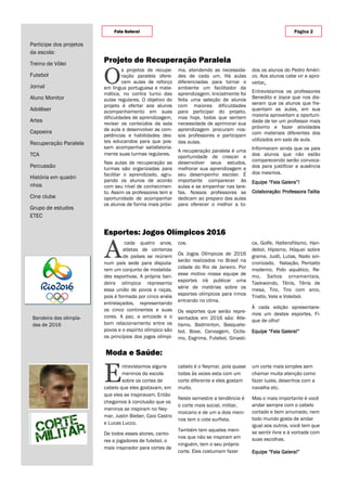 O
s projetos de recupe-
ração paralela ofere-
cem aulas de reforço
em língua portuguesa e mate-
mática, no contra turno das
aulas regulares. O objetivo do
projeto é ofertar aos alunos
acompanhamento em suas
dificuldades de aprendizagem,
revisar os conteúdos da sala
de aula e desenvolver as com-
petências e habilidades des-
tes educandos para que pos-
sam acompanhar satisfatoria-
mente suas turmas regulares.
Nas aulas de recuperação as
turmas são organizadas para
facilitar o aprendizado, agru-
pando os alunos de acordo
com seu nível de conhecimen-
to. Assim os professores tem a
oportunidade de acompanhar
os alunos de forma mais próxi-
ma, atendendo as necessida-
des de cada um. Há aulas
diferenciadas para tornar o
ambiente um facilitador da
aprendizagem. Inicialmente foi
feita uma seleção de alunos
com maiores dificuldades
para participar do projeto,
mas hoje, todos que sentem
necessidade de aprimorar sua
aprendizagem procuram nos-
sos professores e participam
das aulas.
A recuperação paralela é uma
oportunidade de crescer e
desenvolver seus estudos,
melhorar sua aprendizagem e
seu desempenho escolar. É
importante comparecer às
aulas e se empenhar nas tare-
fas. Nossos professores se
dedicam ao preparo das aulas
para oferecer o melhor a to-
dos os alunos do Pedro Améri-
co. Aos alunos cabe vir e apro-
veitar.
Entrevistamos os professores
Benedito e Joyce que nos dis-
seram que os alunos que fre-
quentam as aulas, em sua
maioria aproveitam a oportuni-
dade de ter um professor mais
próximo e fazer atividades
com materiais diferentes dos
utilizados em sala de aula.
Informaram ainda que os pais
dos alunos que não estão
comparecendo serão convoca-
dos para justificar a ausência
dos mesmos.
Equipe “Fala Galera”!
Colaboração: Professora Talita
cabelo é o Neymar, pois quase
todas às vezes esta com um
corte diferente e eles gostam
muito.
Neste semestre a tendência é
o corte mais social, militar,
moicano e de um a dois meni-
nos tem o cote surfista.
Também tem aqueles meni-
nos que não se inspiram em
ninguém, tem o seu próprio
corte. Eles costumam fazer
E
ntrevistamos alguns
meninos da escola
sobre os cortes de
cabelo que eles gostavam, em
que eles se inspiravam. Então
chegamos à conclusão que os
meninos se inspiram no Ney-
mar, Justin Bieber, Caio Castro
e Lucas Lucco.
De todos esses atores, canto-
res e jogadores de futebol, o
mais inspirador para cortes de
um corte mais simples sem
chamar muita atenção como
fazer luzes, desenhos com a
navalha etc.
Mas o mais importante é você
andar sempre com o cabelo
cortado e bem arrumado, nem
todo mundo gosta de andar
igual aos outros, você tem que
se sentir livre e à vontade com
suas escolhas.
Equipe “Fala Galera!”
Projeto de Recuperação Paralela
Moda e Saúde:
Esportes: Jogos Olímpicos 2016
cos.
Os Jogos Olímpicos de 2016
serão realizados no Brasil na
cidade do Rio de Janeiro. Por
esse motivo nossa equipe de
esportes irá publicar uma
série de matérias sobre os
esportes olímpicos para irmos
entrando no clima.
Os esportes que serão repre-
sentados em 2016 são: Atle-
tismo, Badminton, Basquete-
bol, Boxe, Canoagem, Ciclis-
mo, Esgrima, Futebol, Ginasti-
ca, Golfe, Halterofilismo, Han-
debol, Hipismo, Hóquei sobre
grama, Judô, Lutas, Nado sin-
cronizado, Natação, Pentatlo
moderno, Polo aquático, Re-
mo, Saltos ornamentais,
Taekwondo, Tênis, Tênis de
mesa, Tiro, Tiro com arco,
Triatlo, Vela e Voleibol.
À cada edição apresentare-
mos um destes esportes. Fi-
que de olho!
Equipe “Fala Galera!”
A
cada quatro anos,
atletas de centenas
de países se reúnem
num país sede para disputa-
rem um conjunto de modalida-
des esportivas. A própria ban-
deira olímpica representa
essa união de povos e raças,
pois é formada por cinco anéis
entrelaçados, representando
os cinco continentes e suas
cores. A paz, a amizade e o
bom relacionamento entre os
povos e o espírito olímpico são
os princípios dos jogos olímpi-
Página 2Fala Galera!
Participe dos projetos
da escola:
Treino de Vôlei
Futebol
Jornal
Aluno Monitor
Adolêser
Artes
Capoeira
Recuperação Paralela
TCA
Percussão
História em quadri-
nhos
Cine clube
Grupo de estudos
ETEC
Bandeira das olimpía-
das de 2016
 