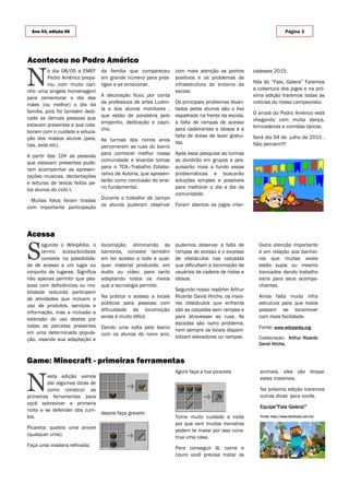 N
o dia 08/05 a EMEF
Pedro Américo prepa-
rou com muito cari-
nho uma singela homenagem
para comemorar o dia das
mães (ou melhor) o dia da
família, pois foi também dedi-
cado as demais pessoas que
estavam presentes e que cola-
boram com o cuidado e educa-
ção dos nossos alunos (pais,
tias, avós etc).
A partir das 10h as pessoas
que estavam presentes pude-
ram acompanhar as apresen-
tações musicas, declamações
e leituras de textos feitos pe-
los alunos do ciclo I.
Muitas fotos foram tiradas
com importante participação
da família que compareceu
em grande número para pres-
tigiar e se emocionar.
A decoração ficou por conta
da professora de artes Ludmi-
la e dos alunos monitores ,
que estão de parabéns pelo
empenho, dedicação e capri-
cho.
As turmas dos nonos anos
percorreram as ruas do bairro
para conhecer melhor nossa
comunidade e levantar temas
para o TCA—Trabalho Colabo-
rativo de Autoria, que apresen-
tarão como conclusão do ensi-
no fundamental.
Durante o trabalho de campo
os alunos puderam observar
com mais atenção os pontos
positivos e os problemas de
infraestrutura do entorno da
escola.
Os principais problemas levan-
tados pelos alunos são o lixo
espalhado na frente da escola,
a falta de rampas de acesso
para cadeirantes e idosos e a
falta de áreas de lazer gratui-
tas.
Após essa pesquisa as turmas
se dividirão em grupos e pes-
quisarão mais a fundo essas
problemáticas e buscarão
soluções simples e possíveis
para melhorar o dia a dia da
comunidade.
Foram abertos os jogos inter-
depois faça graveto
N
esta edição vamos
dar algumas dicas de
como construir as
primeiras ferramentas para
você sobreviver a primeira
noite e se defender dos zum-
bis.
Picareta: quebre uma arvore
(qualquer uma);
Faça uma madeira refinada;
Agora faça a tua picareta
Tome muito cuidado a noite
por que vem muitos monstros
podem te matar por isso cons-
trua uma casa.
Para conseguir lã, carne e
couro você precisa matar os
Aconteceu no Pedro Américo
Game: Minecraft - primeiras ferramentas
Acessa
locomoção, eliminando as
barreiras, consiste também
em ter acesso a todo e qual-
quer material produzido, em
áudio ou vídeo, para tanto
adaptando todos os meios
que a tecnologia permite.
Na prática o acesso a locais
públicos para pessoas com
dificuldade de locomoção
ainda é muito difícil.
Dando uma volta pelo bairro
com os alunos do nono ano,
pudemos observar a falta de
rampas de acesso e o excesso
de obstáculos nas calçadas
que dificultam a locomoção de
usuários de cadeira de rodas e
idosos.
Segundo nosso repórter Arthur
Ricardo David Hirche, os maio-
res obstáculos que enfrenta
são as calçadas sem rampas e
para atravessar as ruas. As
escadas são outro problema,
nem sempre os locais disponi-
bilizam elevadores ou rampas.
S
egundo o Wikipédia, o
termo acessibilidade
consiste na possibilida-
de de acesso a um lugar ou
conjunto de lugares. Significa
não apenas permitir que pes-
soas com deficiências ou mo-
bilidade reduzida participem
de atividades que incluem o
uso de produtos, serviços e
informação, mas a inclusão e
extensão do uso destes por
todas as parcelas presentes
em uma determinada popula-
ção, visando sua adaptação e
Ano 03, edição 06 Página 3
calasses 2015.
Nós do “Fala, Galera” Faremos
a cobertura dos jogos e na pró-
xima edição traremos todas as
notícias do nosso campeonato.
O arraiá do Pedro Américo está
chegando com muita dança,
brincadeiras e comidas típicas.
Será dia 04 de julho de 2015 .
Não percam!!!!
animais, eles vão dropar
estes materiais.
Na próxima edição traremos
outras dicas para vocês.
Equipe”Fala Galera!”
Fonte: http://www.techtudo.com.br/
Outra atenção importante
é em relação aos banhei-
ros que muitas vezes
estão sujos ou mesmo
trancados dando trabalho
extra para seus acompa-
nhantes.
Ainda falta muita infra
estrutura para que todos
possam se locomover
com mais facilidade.
Fonte: www.wikipedia.org
Colaboração: Arthur Ricardo
David Hirche,
 