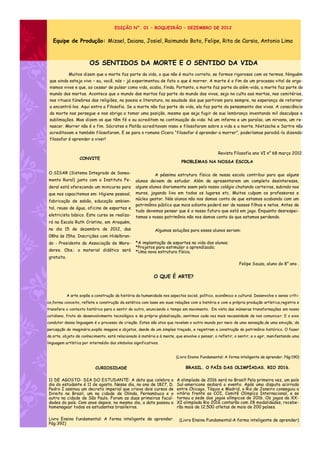 EDIÇÃO N°. 01 – BOQUEIRÃO – DEZEMBRO DE 2012


   Equipe de Produção: Mizael, Daiana, Josiel, Raimundo Boto, Felipe, Rita de Carsia, Antonio Lima



                        OS SENTIDOS DA MORTE E O SENTIDO DA VIDA
             Muitos dizem que a morte faz parte da vida, o que não é muito correto, se formos rigorosos com os termos. Ninguém
 que ainda esteja vivo – eu, você, nós – já experimentou de fato o que é morrer. A morte é o fim de um processo vital de orga-
 nismos vivos e que, ao cessar de pulsar como vida, acaba, finda. Portanto, a morte faz parte do além -vida, a morte faz parte do
 mundo dos mortos. Acontece que o mundo dos mortos faz parte do mundo dos vivos, seja no culto aos mortos, nos cemitérios,
 nos rituais fúnebres das religiões, na poesia e literatura, na saudade dos que partiram para sempre, na esperança de retornar
 a encontrá-los. Aqui entra a Filosofia. Se a morte não faz parte da vida, ela faz parte do pensamento dos vivos. A consciência
 da morte nos persegue e nos obriga a tomar uma posição, mesmo que seja fugir de sua lembrança inventando mil desculpas e
 sublimações. Mas dizem os que têm fé o ou acreditam na continuação da vida: há um inferno e um paraíso, um nirvana, um re-
 nascer. Morrer não é o fim. Sócrates e Platão acreditavam nisso e filosofaram sobre a vida e a morte. Nietzsche e Sartre não
 acreditavam e também filosofaram. E se para o romano Cícero “filosofar é aprender a morrer”, poderíamos parodiá -lo dizendo:
 filosofar é aprender a viver!


                                                                                                Revista Filosofia ano VI n° 68 março 2012.
                   CONVITE
                                                                            PROBLEMAS NA NOSSA ESCOLA

O SISAR (Sistema Integrado de Sanea-                        A péssima estrutura física de nossa escola contribui para que alguns
mento Rural) junto com o Instituto Fe-            alunos deixem de estudar. Além de apresentarem um completo desinteresse,
deral está oferecendo um minicurso para           alguns alunos diariamente saem pelo nosso colégio chutando carteiras, subindo nos
que nos capacitemos em: Higiene pessoal,          muros, jogando lixo em todos os lugares etc. Muitos culpam os professores e
                                                  núcleo gestor. Nós alunos não nos damos conta de que estamos acabando com um
fabricação de sabão, educação ambien-
                                                  patrimônio público que mais adiante poderá ser de nossos filhos e netos. Antes de
tal, reuso de água, oficina de esportes e
                                                  tudo devemos pensar que é o nosso futuro que está em jogo. Enquanto desrespei-
eletricista básico. Este curso se realiza-        tamos o nosso patrimônio não nos damos conta do que estamos perdendo.
rá na Escola Ruth Cristino, em Araquém,
no dia 15 de dezembro de 2012, das                           Algumas soluções para esses alunos seriam:
08hs às 15hs. Inscrições com Hidelbran-
do - Presidente da Associação de Mora-            *A implantação de esportes na vida dos alunos;
                                                  *Projetos para estimular o aprendizado;
dores. Obs.: o material didático será             *Uma nova estrutura física.
gratuito.
                                                                                                            Felipe Souza, aluno do 8° ano .


                                                            O QUE É ARTE?


            A arte expõe a construção da história da humanidade nos aspectos social, político, econômico e cultural. Desenvolve o senso críti-
co,forma conceito, reflete a construção da estética com base em suas relações com a história e com a própria produção artística,registra e
transfere o contexto histórico para o sentir do outro, anunciando o tempo em movimento. Em vista das inúmeras transformações em nosso
cotidiano, fruto do desenvolvimento tecnológico e da própria globalização, sentimos cada vez mais necessidade de nos comunica r. E o eixo
condutor dessa linguagem é o processo de criação. Estes são atos que revelam o outro mundo por meio de uma sensação,de uma emoção, da
percepção do imaginário,expõe imagens e objetos, desde de um simples traçado, e registram a construção do patrimônio histórico. O fazer
da arte, objeto de conhecimento, está relacionado à matéria e à mente, que envolve o pensar, o refletir, o sentir, e o agir, manifestando uma
linguagem artística por intermédio dos símbolos significativos.


                                                                         (Livro Ensino Fundamental: A forma inteligente de aprender. Pág:190)

                            CURIOSIDADE                                       BRASIL. O PAÍS DAS OLIMPÍADAS. RIO 2016.

11 DE AGOSTO- DIA DO ESTUDANTE: A data que celebra o                     A olimpíada de 2016 será no Brasil! Pela primeira vez, um país
dia do estudante é 11 de agosto. Nesse dia, no ano de 1827, D.           Sul-americano sediará o evento. Após uma disputa acirrada
Pedro I assinou um decreto imperial que criava dois cursos de            entre Chicago, Tóquio e Madrid, o Rio de Janeiro conseguiu a
Direito no Brasil, um na cidade de Olinda, Pernambuco e o                vitória frente ao COI, Comitê Olimpíco Internacional, e se
outro na cidade de São Paulo. Foram as duas primeiras facul-             tornou a sede dos jogos olímpicos de 2016. Os jogos da XX-
dades do país. Cem anos depois, no mesmo dia, a data passou a            XI olimpíada Rio 2016 contarão com 28 modalidades, recebe-
homenagear todos os estudantes brasileiros.                              rão mais de 12.500 atletas de mais de 200 países.

Livro Ensino fundamental: A forma inteligente de aprender.                 (Livro Ensino Fundamental:A forma inteligente de aprender)
Pág:392)
 