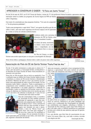 1 0 - L á p i s A f i a d o
Biblioteca Oureana
No dia 26 de maio de 2015, no CE Stª Teresa de Ourém, a turma do 3º A da professora Fátima Escudeiro, apresentou uma dra-
matização teatral no âmbito do programa da Escola Segura da PSP de Ourém,
sobre a Segurança.
Este teatro foi constituído por duas pequenas histórias: "Um susto de campainha"
e "As três primeiras pedaladas".
Tendo como protagonista o super herói ”Falco”, um agente da polícia que dá con-
selhos a todos, para uma maior segurança em diversos espaços esta foi apresenta-
da a todas as turmas do referido estabelecimento.
Contámos ainda com a presença de
elementos da PSP de Ourém, entre
eles o Comandante Leandro.
Os alunos da turma, mostraram
-se desde o início muito moti-
vados e empenhados em de-
sempenharem bem os seus pa-
péis.
No Dia da Criança, os alunos
fizeram uma sessão especial para os seus pais e encarregados de educação.
Desta forma lúdica e pedagógica, ficámos todos a saber um pouco mais sobre segurança.
APRENDER A CONSTRUIR O SABER - ”O Falco em Santa Teresa”
3º ano A
CE Santa Teresa
Associação de Pais do CE de Santa Teresa ”Festa Final de Ano ”
No dia 12 de junho terminaram as aulas para os alunos do 1º
ciclo e, por este motivo, a Associação de Pais, as Educadoras e
as Docentes do Centro Escolar de Santa Teresa decidiram co-
memorar com uma festa.
Nesse dia, às 19h em ponto, deu-se início ao espetáculo. Com
o anfiteatro junto ao edifício do Centro Escolar repleto de pais
e familiares, os alunos do Pré-escolar fizeram a dramatização
da história “Meninos de todas as cores” que mostrou aos pre-
sentes uma representação de todos os povos do mundo. Foi um
momento muito lúdico e educativo. Todos os participantes se
comportaram como verdadeiros artistas que, muito compene-
trados, representaram o seu papel. Seguiu-se a atribuição de
certificados a todos os meninos do Pré-escolar, assim como a
entrega de diplomas aos finalistas deste nível escolar que para
o novo ano letivo vão enfrentar os desafios do 1º ciclo. Foi um
momento para mais tarde recordar!
Para dar continuidade à festa, os membros
da Associação de Pais também quiseram
participar no espetáculo e, para isso, pre-
pararam uma pequena peça intitulada “ A
casa da Mosca Fosca”. Com a narração da
história feita por uma avozinha, as perso-
nagens iam entrando em cena e preen-
chendo a mesa da “Mosca Fosca” que
queria fazer uma festa para inaugurar o
seu novo lar e, para isso, foi recebendo os
seus amigos. Foi um momento divertido e
muito apreciado pelos presentes já que todos, com muita aten-
ção, seguiram o desenrolar da história.
Após este momento, cumprindo à risca o programa da festa,
seguiu-se a apresentação feita pelos meninos do primeiro
ciclo. Cada sala interpretou uma dança ou canção sobre vá-
rios temas
e foi, sem
dúvida,
visível a
animação
e concen-
tração dos
intérpretes
para que
tudo cor-
resse na
perfeição.
Como não
poderia
deixar de
ser, para a festa ser completa, no final do espetáculo deu-se
início ao convívio. Realizou-se um jantar partilhado que
contou com a colaboração dos Encarregados de Educação
que contribuíram com salgados, sobremesas e bebidas. A
Associação de Pais ofereceu a todos umas belas bifanas no
pão e um caldo verde e a APDAF prontificou-se a participar
na festa com a oferta de uma saborosa canja que foi aprecia-
da por todos.
Foi, sem dúvida, uma bela festa de encerramento do ano
letivo! Os nossos filhos vão, com toda a certeza, recordar
com alegria este dia! Associação de Pais
 