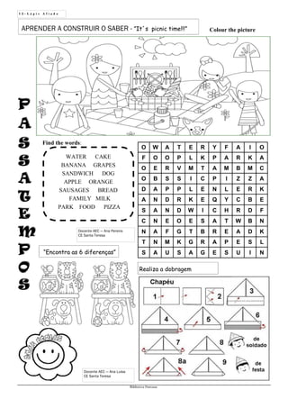PP
AA
SS
SS
AA
TT
EE
MM
PP
OO
SS
1 2 - L á p i s A f i a d o
Biblioteca Oureana
“Encontra as 6 diferenças”
Docente AEC — Ana Pereira
CE Santa Teresa
Realiza a dobragem
APRENDER A CONSTRUIR O SABER - ”It´s picnic time!!!”
WATER CAKE
BANANA GRAPES
SANDWICH DOG
APPLE ORANGE
SAUSAGES BREAD
FAMILY MILK
PARK FOOD PIZZA
O W A T E R Y F A I O
F O O P L K P A R K A
O E R V M T A M B M C
O B S S I C P I Z Z A
D A P P L E N L E R K
A N D R K E Q Y C B E
S A N D W I C H R D F
C N E O E S A T W B N
N A F G T B R E A D K
T N M K G R A P E S L
S A U S A G E S U I N
Colour the picture
Find the words:
Docente AEC — Ana Luisa
CE Santa Teresa
 