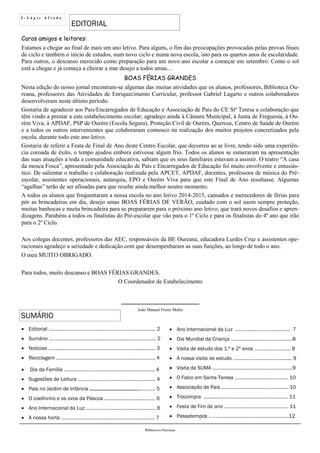 2 - L á p i s A f i a d o
EDITORIAL
SUMÁRIO
Biblioteca Oureana
 Editorial ….….………………………………………………...…..….…... 2
 Sumário ….…….………………………..…………….…...….………..... 2
 Notícias ……......…….….…….…………..…………….….…............. 3
 Reciclagem ………..…………….…..………………….……………….. 4
 Dia da Família ..……………………....……….....…..…………….... 4
 Sugestões de Leitura …………….………..…..……..…………...... 4
 Pais no Jardim de Infância .….……………………..……..………. 5
 O coelhinho e os ovos da Páscoa …..…...….………....….…… 6
 Ano Internacional da Luz .….….………..............................…. 6
 A nossa horta ……….…………………...…………….....…….…...... 7
 Ano Internacional da Luz .………...……………….……... 7
 Dia Mundial da Criança ……......…....…………………...…8
 Visita de estudo dos 1.º e 2º anos ………..………..….. 9
 A nossa visita de estudo ………………………………........ 9
 Visita da SUMA …………...………………………………….…..9
 O Falco em Santa Teresa ……………………….………… 10
 Associação de Pais ……………….….…….………...…….. 10
 Trócompra ............…………………………………………… 11
 Festa de Fim de ano ………………………………………… 11
 Passatempos .. …..…....…………….……….……………….12
Caros amigos e leitores:
Estamos a chegar ao final de mais um ano letivo. Para alguns, o fim das preocupações provocadas pelas provas finais
de ciclo e também o início de estudos, num novo ciclo e numa nova escola, isto para os quartos anos de escolaridade.
Para outros, o descanso merecido como preparação para um novo ano escolar a começar em setembro. Como o sol
está a chegar e já começa a cheirar a mar desejo a todos umas…
BOAS FÉRIAS GRANDES
Nesta edição do nosso jornal encontram-se algumas das muitas atividades que os alunos, professores, Biblioteca Ou-
reana, professores das Atividades de Enriquecimento Curricular, professor Gabriel Lagarto e outros colaboradores
desenvolveram neste último período.
Gostaria de agradecer aos Pais/Encarregados de Educação e Associação de Pais do CE Stª Teresa a colaboração que
têm vindo a prestar a este estabelecimento escolar; agradeço ainda à Câmara Municipal, à Junta de Freguesia, à Ou-
rém Viva, à APDAF, PSP de Ourém (Escola Segura), Proteção Civil de Ourém, Quercus, Centro de Saúde de Ourém
e a todos os outros intervenientes que colaboraram connosco na realização dos muitos projetos concretizados pela
escola, durante todo este ano letivo.
Gostaria de referir a Festa de Final de Ano deste Centro Escolar, que decorreu ao ar livre, tendo sido uma experiên-
cia coroada de êxito, o tempo ajudou embora estivesse algum frio. Todos os alunos se esmeraram na apresentação
das suas atuações a toda a comunidade educativa, sabiam que os seus familiares estavam a assistir. O teatro “A casa
da mosca Fosca”, apresentado pela Associação de Pais e Encarregados de Educação foi muito envolvente e entusiás-
tico. De salientar o trabalho e colaboração realizada pela APCET, APDAF, docentes, professora de música do Pré-
escolar, assistentes operacionais, autarquia, EPO e Ourém Viva para que este Final de Ano resultasse. Algumas
“agulhas” terão de ser afinadas para que resulte ainda melhor noutro momento.
A todos os alunos que frequentaram a nossa escola no ano letivo 2014-2015, cansados e merecedores de férias para
pôr as brincadeiras em dia, desejo umas BOAS FÉRIAS DE VERÃO, cuidado com o sol usem sempre proteção,
muitas banhocas e muita brincadeira para se prepararem para o próximo ano letivo, que trará novos desafios e apren-
dizagens. Parabéns a todos os finalistas do Pré-escolar que vão para o 1º Ciclo e para os finalistas do 4º ano que irão
para o 2º Ciclo.
Aos colegas docentes, professores das AEC, responsáveis da BE Oureana, educadora Lurdes Cruz e assistentes ope-
racionais agradeço a seriedade e dedicação com que desempenharam as suas funções, ao longo de todo o ano.
O meu MUITO OBRIGADO.
Para todos, muito descanso e BOAS FÉRIAS GRANDES.
O Coordenador de Estabelecimento
_____________________
João Manuel Freire Mafra
 