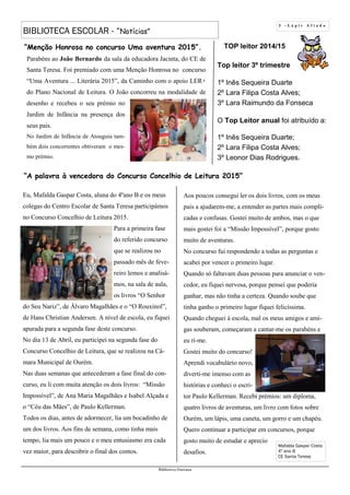 TOP leitor 2014/15
Top leitor 3º trimestre
1º Inês Sequeira Duarte
2º Lara Filipa Costa Alves;
3º Lara Raimundo da Fonseca
O Top Leitor anual foi atribuído a:
1º Inês Sequeira Duarte;
2º Lara Filipa Costa Alves;
3º Leonor Dias Rodrigues.
3 - L á p i s A f i a d o
BIBLIOTECA ESCOLAR - “Notícias”
Biblioteca Oureana
Eu, Mafalda Gaspar Costa, aluna do 4ºano B e os meus
colegas do Centro Escolar de Santa Teresa participámos
no Concurso Concelhio de Leitura 2015.
Para a primeira fase
do referido concurso
que se realizou no
passado mês de feve-
reiro lemos e analisá-
mos, na sala de aula,
os livros “O Senhor
do Seu Nariz”, de Álvaro Magalhães e o “O Rouxinol”,
de Hans Christian Andersen. A nível de escola, eu fiquei
apurada para a segunda fase deste concurso.
No dia 13 de Abril, eu participei na segunda fase do
Concurso Concelhio de Leitura, que se realizou na Câ-
mara Municipal de Ourém.
Nas duas semanas que antecederam a fase final do con-
curso, eu li com muita atenção os dois livros: “Missão
Impossível”, de Ana Maria Magalhães e Isabel Alçada e
o “Céu das Mães”, de Paulo Kellerman.
Todos os dias, antes de adormecer, lia um bocadinho de
um dos livros. Aos fins de semana, como tinha mais
tempo, lia mais um pouco e o meu entusiasmo era cada
vez maior, para descobrir o final dos contos.
Aos poucos consegui ler os dois livros, com os meus
pais a ajudarem-me, a entender as partes mais compli-
cadas e confusas. Gostei muito de ambos, mas o que
mais gostei foi a “Missão Impossível”, porque gosto
muito de aventuras.
No concurso fui respondendo a todas as perguntas e
acabei por vencer o primeiro lugar.
Quando só faltavam duas pessoas para anunciar o ven-
cedor, eu fiquei nervosa, porque pensei que poderia
ganhar, mas não tinha a certeza. Quando soube que
tinha ganho o primeiro lugar fiquei felicíssima.
Quando cheguei à escola, mal os meus amigos e ami-
gas souberam, começaram a cantar-me os parabéns e
eu ri-me.
Gostei muito do concurso!
Aprendi vocabulário novo,
diverti-me imenso com as
histórias e conheci o escri-
tor Paulo Kellerman. Recebi prémios: um diploma,
quatro livros de aventuras, um livro com fotos sobre
Ourém, um lápis, uma caneta, um gorro e um chapéu.
Quero continuar a participar em concursos, porque
gosto muito de estudar e aprecio
desafios.
Mafalda Gaspar Costa
4º ano B
CE Santa Teresa
“A palavra à vencedora do Concurso Concelhio de Leitura 2015”
Parabéns ao João Bernardo da sala da educadora Jacinta, do CE de
Santa Teresa. Foi premiado com uma Menção Honrosa no concurso
“Uma Aventura ... Literária 2015”, da Caminho com o apoio LER+
do Plano Nacional de Leitura. O João concorreu na modalidade de
desenho e recebeu o seu prémio no
Jardim de Infância na presença dos
seus pais.
No Jardim de Infância de Atouguia tam-
bém dois concorrentes obtiveram o mes-
mo prémio.
“Menção Honrosa no concurso Uma aventura 2015”.
 