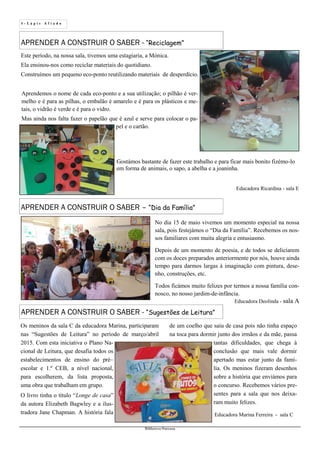 4 - L á p i s A f i a d o
Biblioteca Oureana
APRENDER A CONSTRUIR O SABER – “Dia da Família”
APRENDER A CONSTRUIR O SABER - “Reciclagem”
Educadora Deolinda - sala A
APRENDER A CONSTRUIR O SABER - “Sugestões de Leitura”
No dia 15 de maio vivemos um momento especial na nossa
sala, pois festejámos o “Dia da Família”. Recebemos os nos-
sos familiares com muita alegria e entusiasmo.
Depois de um momento de poesia, e de todos se deliciarem
com os doces preparados anteriormente por nós, houve ainda
tempo para darmos largas à imaginação com pintura, dese-
nho, construções, etc.
Todos ficámos muito felizes por termos a nossa família con-
nosco, no nosso jardim-de-infância.
Este período, na nossa sala, tivemos uma estagiaria, a Mónica.
Ela ensinou-nos como reciclar materiais do quotidiano.
Construímos um pequeno eco-ponto reutilizando materiais de desperdício.
Educadora Ricardina - sala E
Aprendemos o nome de cada eco-ponto e a sua utilização; o pilhão é ver-
melho e é para as pilhas, o embalão é amarelo e é para os plásticos e me-
tais, o vidrão é verde e é para o vidro.
Mas ainda nos falta fazer o papelão que é azul e serve para colocar o pa-
pel e o cartão.
Gostámos bastante de fazer este trabalho e para ficar mais bonito fizémo-lo
em forma de animais, o sapo, a abelha e a joaninha.
Os meninos da sala C da educadora Marina, participaram
nas “Sugestões de Leitura” no período de março/abril
2015. Com esta iniciativa o Plano Na-
cional de Leitura, que desafia todos os
estabelecimentos de ensino do pré–
escolar e 1.º CEB, a nível nacional,
para escolherem, da lista proposta,
uma obra que trabalham em grupo.
O livro tinha o título “Longe de casa”
da autora Elizabeth Bagwley e a ilus-
tradora Jane Chapman. A história fala
de um coelho que saiu de casa pois não tinha espaço
na toca para dormir junto dos irmãos e da mãe, passa
tantas dificuldades, que chega à
conclusão que mais vale dormir
apertado mas estar junto da famí-
lia. Os meninos fizeram desenhos
sobre a história que enviámos para
o concurso. Recebemos vários pre-
sentes para a sala que nos deixa-
ram muito felizes.
Educadora Marina Ferreira - sala C
 