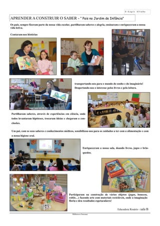 5 - L á p i s A f i a d o
Biblioteca Oureana
APRENDER A CONSTRUIR O SABER - “ Pais no Jardim de Infância”
Educadora Rosário - sala B
Os pais, sempre fizeram parte da nossa vida escolar, partilharam saberes e alegria, ensinaram e enriqueceram a nossa
vida letiva.
Contaram-nos histórias
Partilharam saberes, através de experiências em ciência, onde
todos levantaram hipóteses, trocaram ideias e chegaram a con-
clusões.
Um pai, com os seus saberes e conhecimentos médicos, sensibilizou-nos para os cuidados a ter com a alimentação e com
a nossa higiene oral.
Enriqueceram a nossa sala, doando livros, jogos e brin-
quedos.
transportando-nos para o mundo do sonho e do imaginário!
Despertando-nos o interesse pelos livros e pela leitura.
Participaram na construção de vários objetos (jogos, bonecos,
robôs…) fazendo arte com materiais recicláveis, onde a imaginação
floriu e deu resultados espetaculares!
 
