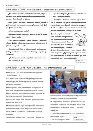 6 - L á p i s A f i a d o
Biblioteca Oureana
4.º A
CE Santa Teresa
APRENDER A CONSTRUIR O SABER – “Ano Internacional da Luz”
APRENDER A CONSTRUIR O SABER – “O coelhinho e os ovos da Páscoa”
3º ano - B
CE Santa Teresa
Era uma vez um coelho que andava muito triste, porque a
sua dona tinha perdido uma cestinha com ovos de chocolate
que a avó lhe tinha dado na Páscoa.
Para ajudar a sua dona, o coelho foi à capoeira procurar o
galo mais sábio que o pudesse orientar. Apareceu o galo Gali-
leu Galilei que lhe disse:
- O que queres pequeno coelho?
Podes-me ajudar a encontrar a cestinha de ovos da minha
dona? – disse o coelho.
Claro que sim. Mas onde é que ela a perdeu? – perguntou
Galileu Galilei. - Ela perdeu-a num enorme labirinto perto da
floresta. – respondeu o coelho.
Quando o coelho falou no labirinto, o galo lembrou-se que
tinha guardado na sua capoeira uma bússola que os podia aju-
dar e disse:
- Tenho aqui esta bússola que poderás utilizar para encon-
trar a cestinha de ovos.
O ano de 2015 é o “Ano Internacional da Luz e das
Tecnologias em Luz”.
Não existia nada, aconteceu o Big Bang que foi um
explosão que deu origem a planetas, estrelas, sistemas,
galáxias e muito mais.
O nosso planeta nessa altura não era nada parecido à
terra atual. Os primeiros seres vivos foram as células.
Depois as células juntaram-se e formaram bactérias. As
bactérias juntaram-se e fizeram plantas.
Passados uns longos anos, o homem apareceu e come-
çou a tentar sobreviver.
Quando descobriu o fogo, tentou perceber como é que
funcionava e como criá-lo. Depois de muitas tentati-
vas, o sílex foi a pedra com a qual obteve melhores
resultados.
Mais à frente, usaram velas e candeeiros a petróleo, até
que um homem chamado Edison fez a primeira lâm-
pada para iluminação com eletricidade.
Os tempos foram passando e apareceram cada vez
mais meios eletrónicos: microscópios, telescópios,
computadores, telemóveis, tablets…; tudo isto
usando luz.
Existem bastantes maneiras de fazer eletricidade:
energia solar, eólica, …
É isto tudo que posso dizer!
- Que bom! Obrigada. E como posso utilizar a bús-
sola? – perguntou o coelho.
- Isso é fácil… facílimo! – exclamou o galo, lá do
alto da sua crista. – Pegas no instrumento e vais sem-
pre na direção norte. Quando encontrares uma gran-
de sebe com a forma de um enorme labirinto circular,
procuras uma entrada e avanças até ao centro.
O coelho cumpriu as instruções e
assim encontrou a desejada cesti-
nha recheada de ovos de chocolate.
- Uma cenoura no meio dos ovos?
Que estranho! Mas…mas há tam-
bém uma mensagem… “Come-me”.
E assim fez o coelho, comeu-a e nesse instante, o labi-
rinto desapareceu. Logo de seguida surgiu um cami-
nho direto para casa da Maria, a sua dona, que ficou
maravilhada com a esperteza do coelho.
 