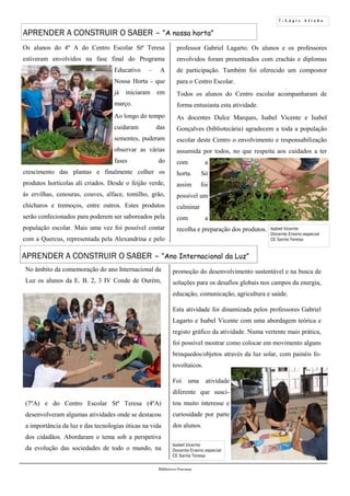 7 - L á p i s A f i a d o
Biblioteca Oureana
APRENDER A CONSTRUIR O SABER – “A nossa horta”
No âmbito da comemoração do ano Internacional da
Luz os alunos da E. B. 2, 3 IV Conde de Ourém,
(7ºA) e do Centro Escolar Stª Teresa (4ºA)
desenvolveram algumas atividades onde se destacou
a importância da luz e das tecnologias óticas na vida
dos cidadãos. Abordaram o tema sob a perspetiva
da evolução das sociedades de todo o mundo, na
Os alunos do 4º A do Centro Escolar Stª Teresa
estiveram envolvidos na fase final do Programa
Educativo – A
Nossa Horta - que
já iniciaram em
março.
Ao longo do tempo
cuidaram das
sementes, puderam
observar as várias
fases do
crescimento das plantas e finalmente colher os
produtos hortícolas ali criados. Desde o feijão verde,
às ervilhas, cenouras, couves, alface, tomilho, grão,
chícharos e tremoços, entre outros. Estes produtos
serão confecionados para poderem ser saboreados pela
população escolar. Mais uma vez foi possível contar
com a Quercus, representada pela Alexandrina e pelo
APRENDER A CONSTRUIR O SABER – “Ano Internacional da Luz”
Isabel Vicente
Docente Ensino especial
CE Santa Teresa
professor Gabriel Lagarto. Os alunos e os professores
envolvidos foram presenteados com crachás e diplomas
de participação. Também foi oferecido um compostor
para o Centro Escolar.
Todos os alunos do Centro escolar acompanharam de
forma entusiasta esta atividade.
As docentes Dulce Marques, Isabel Vicente e Isabel
Gonçalves (bibliotecária) agradecem a toda a população
escolar deste Centro o envolvimento e responsabilização
assumida por todos, no que respeita aos cuidados a ter
com a
horta. Só
assim foi
possível um
culminar
com a
recolha e preparação dos produtos.
promoção do desenvolvimento sustentável e na busca de
soluções para os desafios globais nos campos da energia,
educação, comunicação, agricultura e saúde.
Esta atividade foi dinamizada pelos professores Gabriel
Lagarto e Isabel Vicente com uma abordagem teórica e
registo gráfico da atividade. Numa vertente mais prática,
foi possível mostrar como colocar em movimento alguns
brinquedos/objetos através da luz solar, com painéis fo-
tovoltaicos.
Foi uma atividade
diferente que susci-
tou muito interesse e
curiosidade por parte
dos alunos.
Isabel Vicente
Docente Ensino especial
CE Santa Teresa
 