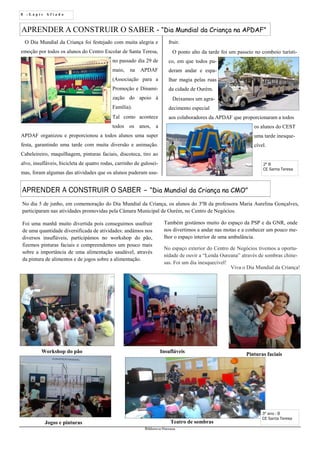 8 - L á p i s A f i a d o
Biblioteca Oureana
APRENDER A CONSTRUIR O SABER - “Dia Mundial da Criança na APDAF”
O Dia Mundial da Criança foi festejado com muita alegria e
emoção por todos os alunos do Centro Escolar de Santa Teresa,
no passado dia 29 de
maio, na APDAF
(Associação para a
Promoção e Dinami-
zação do apoio à
Família).
Tal como acontece
todos os anos, a
APDAF organizou e proporcionou a todos alunos uma super
festa, garantindo uma tarde com muita diversão e animação.
Cabeleireiro, maquilhagem, pinturas faciais, discoteca, tiro ao
alvo, insufláveis, bicicleta de quatro rodas, carrinho de gulosei-
mas, foram algumas das atividades que os alunos puderam usu-
APRENDER A CONSTRUIR O SABER – “Dia Mundial da Criança na CMO”
No dia 5 de junho, em comemoração do Dia Mundial da Criança, os alunos do 3ºB da professora Maria Aurelina Gonçalves,
participaram nas atividades promovidas pela Câmara Municipal de Ourém, no Centro de Negócios.
Foi uma manhã muito divertida pois conseguimos usufruir
de uma quantidade diversificada de atividades: andámos nos
diversos insufláveis, participámos no workshop do pão,
fizemos pinturas faciais e compreendemos um pouco mais
sobre a importância de uma alimentação saudável, através
da pintura de alimentos e de jogos sobre a alimentação.
Também gostámos muito do espaço da PSP e da GNR, onde
nos divertimos a andar nas motas e a conhecer um pouco me-
lhor o espaço interior de uma ambulância.
No espaço exterior do Centro de Negócios tivemos a oportu-
nidade de ouvir a “Lenda Oureana” através de sombras chine-
sas. Foi um dia inesquecível!
Workshop do pão Insufláveis
Pinturas faciais
Jogos e pinturas Teatro de sombras
3º ano - B
CE Santa Teresa
Viva o Dia Mundial da Criança!
fruir.
O ponto alto da tarde foi um passeio no comboio turísti-
co, em que todos pu-
deram andar e espa-
lhar magia pelas ruas
da cidade de Ourém.
Deixamos um agra-
decimento especial
aos colaboradores da APDAF que proporcionaram a todos
os alunos do CEST
uma tarde inesque-
cível.
2º B
CE Santa Teresa
 