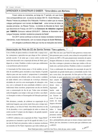 1 0 - L á p i s A f i a d o
Biblioteca Oureana
APRENDER A CONSTRUIR O SABER - ”Intercâmbio com Marbeau
Associação de Pais do CE de Santa Teresa ”Tem a palavra... ”
Foram vários os momentos, ao longo do 1º período, em que trocá-
mos correspondência com os alunos da classe CM 1A : Ecole Marbeau - Le
Plessis Trévise do professor Eric Palizzotto. Ficámos a saber que os nossos
colegas participaram num torneio de Hand ball entre turmas de todas as
escolas primárias du Plessis Trévise, no âmbito do Mundial de Hand ball,
que decorrerá em França, em 2017 e no Concours de rédaction organisé
par l'AMOPA Concours national 2016-2017 : Défense et Illustration de la
Langue française, também recebemos presente de Natal!
Em 2017 vamos continuar a enviar as nossas novidades mantendo o
intercâmbio, muito interessante, com os nossos amigos da école Marbeau.
Um obrigado à professora Alda que nos faz as traduções dos textos.
Com o brilho da época natalícia a invadir todo o espaço esco-
lar, começamos a aperceber-nos que chega ao fim o primeiro
período escolar. É de notar que o nosso centro escolar está
muito bem decorado com a exposição de botas de Natal, que é
digna de se visitar. Parabéns a todos os pais que colaboraram
e aos professores pela iniciativa!
A Associação de Pais tomou posse a 14 de outubro, na reu-
nião de assembleia geral, iniciando as suas funções. O grande
objetivo para este ano escolar é: proporcionar à comunidade
escolar momentos de reflexão sobre a vida escolar e cuidados
de saúde infantil, com a realização de workshops; dinamizar
atividades de convívio com encarregados de educação e alu-
nos, com a realização de uma caminhada solidária e com as
tradicionais festas escolares; proporcionar um dia em família
com a comemoração do dia do pai. Todas estas atividades
serão divulgadas a seu tempo e claro que só terão o seu objeti-
vo alcançado se todos os Encarregados de Educação participa-
rem.
Não deixámos, contudo, de colaborar na organização do já
tradicional magusto, que correu muito bem, pois o tempo tam-
bém ajudou, e na festa de Natal. Esta última decorreu no dia
16 de dezembro e teve a participação de todos os alunos do
centro escolar. É sempre um dia mágico e de grande expetati-
va para os nossos filhos.
A APCET colaborou com a aquisição do filme “Angry Birds”
que passou no cineteatro e que foi do agrado de todos. E, co-
mo não há Natal sem presentes, todos os meninos receberam
um miminho do Pai Natal. Esperamos que todos tenham gos-
tado! Mas este ano o pai Natal foi mais generoso e trouxe tam-
bém presentes para a escola, uma coluna de som portátil e três
leitores de MP3 e CD, para proporcionar momentos de apren-
dizagem diferentes às nossas crianças. Foi realizado o sorteio
das rifas e entregue o presente ao aluno que vendeu a rifa sor-
teada com o primeiro prémio. Parabéns a todos os vencedores!
Com a colaboração dos elementos da associação de pais foi
organizado um grande lanche para a comunidade escolar. Este
ano o arroz doce, tão apreciado, foi feito pela avó São e pela
tia Guida, às quais agradecemos com carinho. Após cantarem
duas canções de
Natal, as crianças
deram início à
degustação do
lanche onde a
salsicha e as pipo-
cas fizeram su-
cesso. É um mo-
mento de muita
alegria e diversão.
A participação de
todos é funda-
mental para que
possamos realizar
as nossas ativida-
des e, principalmente, para que as nossas crianças sejam muito
felizes, por isso, deixamos o convite para que colaborem com
a APCET.
A APCET
Bom Natal para todos e um Feliz Ano Novo, cheio de paz, amor e saúde.
 