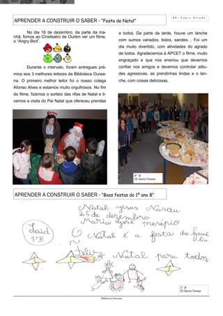 1 1 - L á p i s A f i a d o
Biblioteca Oureana
APRENDER A CONSTRUIR O SABER - “Festa de Natal”
No dia 16 de dezembro, da parte da ma-
nhã, fomos ao Cineteatro de Ourém ver um filme,
o “Angry Bird”.
Durante o intervalo, foram entregues pré-
mios aos 3 melhores leitores da Biblioteca Ourea-
na. O primeiro melhor leitor foi o nosso colega
Afonso Alves e estamos muito orgulhosos. No fim
do filme, fizemos o sorteio das rifas de Natal e ti-
vemos a visita do Pai Natal que ofereceu prendas
a todos. Da parte da tarde, houve um lanche
com sumos variados, bolos, sandes… Foi um
dia muito divertido, com atividades do agrado
de todos. Agradecemos à APCET o filme, muito
engraçado e que nos ensinou que devemos
confiar nos amigos e devemos controlar atitu-
des agressivas, as prendinhas lindas e o lan-
che, com coisas deliciosas.
4º B,
CE Santa Teresa
APRENDER A CONSTRUIR O SABER - “Boas festas do 1º ano B”
1º B
CE Santa Teresa
 