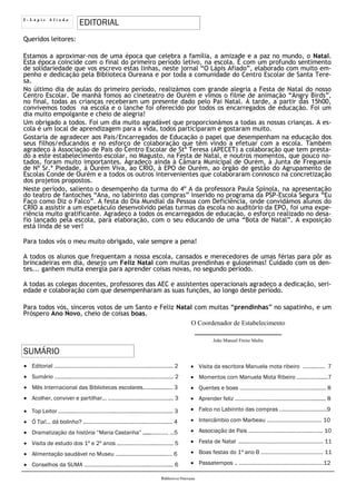 2 - L á p i s A f i a d o
EDITORIAL
SUMÁRIO
Biblioteca Oureana
 Editorial ….….………………………………………………...…..….…... 2
 Sumário ….…….………………………..…………….…...….………..... 2
 Mês Internacional das Bibliotecas escolares….…............. 3
 Acolher, conviver e partilhar... .………………….………………... 3
 Top Leitor …….....……………………....……….....…..…………….... 3
 Ó Tia!... dá bolinho? ..…………….………..…..……..…………...... 4
 Dramatização da história “Maria Castanha” .…...………. …5
 Visita de estudo dos 1º e 2º anos ...…...….………....….…….. 5
 Alimentação saudável no Museu …...............................…. 6
 Conselhos da SUMA …………………...…………….....…….…...... 6
 Visita da escritora Manuela mota ribeiro ……...…... 7
 Momentos com Manuela Mota Ribeiro ...…………...…7
 Quentes e boas ………………………….………..………..….. 8
 Aprender feliz ……………..………………………………........ 8
 Falco no Labirinto das compras …..………………….…..9
 Intercâmbio com Marbeau ……………………….……… 10
 Associação de Pais ……………….….…….………...…….. 10
 Festa de Natal ......…………………………………………… 11
 Boas festas do 1º ano B …………………………………… 11
 Passatempos .. …..…....…………….……….……………….12
Queridos leitores:
Estamos a aproximar-nos de uma época que celebra a família, a amizade e a paz no mundo, o Natal.
Esta época coincide com o final do primeiro período letivo, na escola. É com um profundo sentimento
de solidariedade que vos escrevo estas linhas, neste jornal “O Lápis Afiado”, elaborado com muito em-
penho e dedicação pela Biblioteca Oureana e por toda a comunidade do Centro Escolar de Santa Tere-
sa.
No último dia de aulas do primeiro período, realizámos com grande alegria a Festa de Natal do nosso
Centro Escolar. De manhã fomos ao cineteatro de Ourém e vimos o filme de animação “Angry Birds”,
no final, todas as crianças receberam um presente dado pelo Pai Natal. À tarde, a partir das 15h00,
convivemos todos na escola e o lanche foi oferecido por todos os encarregados de educação. Foi um
dia muito empolgante e cheio de alegria!
Um obrigado a todos. Foi um dia muito agradável que proporcionámos a todas as nossas crianças. A es-
cola é um local de aprendizagem para a vida, todos participaram e gostaram muito.
Gostaria de agradecer aos Pais/Encarregados de Educação o papel que desempenham na educação dos
seus filhos/educandos e no esforço de colaboração que têm vindo a efetuar com a escola. Também
agradeço à Associação de Pais do Centro Escolar de Stª Teresa (APECET) a colaboração que tem presta-
do a este estabelecimento escolar, no Magusto, na Festa de Natal, e noutros momentos, que pouco no-
tados, foram muito importantes. Agradeço ainda à Câmara Municipal de Ourém, à Junta de Freguesia
de Nª Sr.ª Piedade, à Ourém Viva, ao CRIO, à EPO de Ourém, ao órgão de gestão do Agrupamento de
Escolas Conde de Ourém e a todos os outros intervenientes que colaboraram connosco na concretização
dos projetos propostos.
Neste período, saliento o desempenho da turma do 4º A da professora Paula Spínola, na apresentação
do teatro de fantoches “Ana, no labirinto das compras” inserido no programa da PSP-Escola Segura “Eu
Faço como Diz o Falco”. A festa do Dia Mundial da Pessoa com Deficiência, onde convidámos alunos do
CRIO a assistir a um espetáculo desenvolvido pelas turmas da escola no auditório da EPO, foi uma expe-
riência muito gratificante. Agradeço a todos os encarregados de educação, o esforço realizado no desa-
fio lançado pela escola, para elaboração, com o seu educando de uma “Bota de Natal”. A exposição
está linda de se ver!
Para todos vós o meu muito obrigado, vale sempre a pena!
A todos os alunos que frequentam a nossa escola, cansados e merecedores de umas férias para pôr as
brincadeiras em dia, desejo um Feliz Natal com muitas prendinhas e guloseimas! Cuidado com os den-
tes... ganhem muita energia para aprender coisas novas, no segundo período.
A todas as colegas docentes, professores das AEC e assistentes operacionais agradeço a dedicação, seri-
edade e colaboração com que desempenharam as suas funções, ao longo deste período.
Para todos vós, sinceros votos de um Santo e Feliz Natal com muitas “prendinhas” no sapatinho, e um
Próspero Ano Novo, cheio de coisas boas.
O Coordenador de Estabelecimento
_____________________
João Manuel Freire Mafra
 