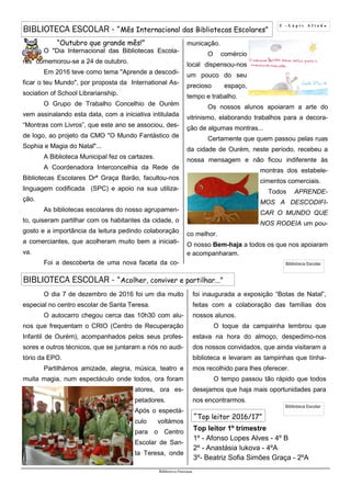 O dia 7 de dezembro de 2016 foi um dia muito
especial no centro escolar de Santa Teresa.
O autocarro chegou cerca das 10h30 com alu-
nos que frequentam o CRIO (Centro de Recuperação
Infantil de Ourém), acompanhados pelos seus profes-
sores e outros técnicos, que se juntaram a nós no audi-
tório da EPO.
Partilhámos amizade, alegria, música, teatro e
muita magia, num espectáculo onde todos, ora foram
atores, ora es-
petadores.
Após o espectá-
culo voltámos
para o Centro
Escolar de San-
ta Teresa, onde
Top leitor 1º trimestre
1º - Afonso Lopes Alves - 4º B
2º - Anastásia Iukova - 4ºA
3º- Beatriz Sofia Simões Graça - 2ºA
3 - L á p i s A f i a d o
BIBLIOTECA ESCOLAR - “Mês Internacional das Bibliotecas Escolares”
Biblioteca Oureana
“Outubro que grande mês!”
O "Dia Internacional das Bibliotecas Escola-
res" comemorou-se a 24 de outubro.
Em 2016 teve como tema "Aprende a descodi-
ficar o teu Mundo", por proposta da International As-
sociation of School Librarianship.
O Grupo de Trabalho Concelhio de Ourém
vem assinalando esta data, com a iniciativa intitulada
“Montras com Livros”, que este ano se associou, des-
de logo, ao projeto da CMO "O Mundo Fantástico de
Sophia e Magia do Natal"...
A Biblioteca Municipal fez os cartazes.
A Coordenadora Interconcelhia da Rede de
Bibliotecas Escolares Drª Graça Barão, facultou-nos
linguagem codificada (SPC) e apoio na sua utiliza-
ção.
As bibliotecas escolares do nosso agrupamen-
to, quiseram partilhar com os habitantes da cidade, o
gosto e a importância da leitura pedindo colaboração
a comerciantes, que acolheram muito bem a iniciati-
va.
Foi a descoberta de uma nova faceta da co-
municação.
O comércio
local dispensou-nos
um pouco do seu
precioso espaço,
tempo e trabalho.
Os nossos alunos apoiaram a arte do
vitrinismo, elaborando trabalhos para a decora-
ção de algumas montras...
Certamente que quem passou pelas ruas
da cidade de Ourém, neste período, recebeu a
nossa mensagem e não ficou indiferente às
montras dos estabele-
cimentos comerciais.
Todos APRENDE-
MOS A DESCODIFI-
CAR O MUNDO QUE
NOS RODEIA um pou-
co melhor.
O nosso Bem-haja a todos os que nos apoiaram
e acompanharam.
foi inaugurada a exposição “Botas de Natal”,
feitas com a colaboração das famílias dos
nossos alunos.
O toque da campainha lembrou que
estava na hora do almoço, despedimo-nos
dos nossos convidados, que ainda visitaram a
biblioteca e levaram as tampinhas que tínha-
mos recolhido para lhes oferecer.
O tempo passou tão rápido que todos
desejamos que haja mais oportunidades para
nos encontrarmos.
BIBLIOTECA ESCOLAR - “Acolher, conviver e partilhar...”
“Top leitor 2016/17”
Biblioteca Escolar
Biblioteca Escolar
 