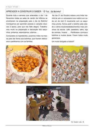 4 - L á p i s A f i a d o
Biblioteca Oureana
APRENDER A CONSTRUIR O SABER - “Ó Tia!… Dá Bolinho!”
Ed. Sandra- sala - B
Durante toda a semana que antecedeu o dia 1 de
Novembro todas as salas de Jardim de Infância se
envolveram na preparação para o dia do Bolinho!
Começamos por aprender poesias e canções alusi-
vas à época, para que não falte alegria. Trabalha-
mos muito na preparação e decoração dos saqui-
nhos: pintamos, estampámos, colamos …
Comprados os ingredientes, pusemos mãos na mas-
sa para dar forma aos bolinhos, que ficaram delicio-
sos e partilhamos com as famílias.
No dia 31 de Outubro estava uma linda ma-
nhã de sol e o entusiasmo era notório em ca-
da um de nós! E novamente com os saqui-
nhos pronto, fomos pedir o bolinho pela cida-
de a vários locais/estabelecimentos mais pró-
ximos da escola: café, pastelaria, talho, loja
de animais, frutaria …. Partilharam connosco
bolinhos e muitos doces. Foram todos muito
generosos.
Um muito obrigada a todos!!!
 