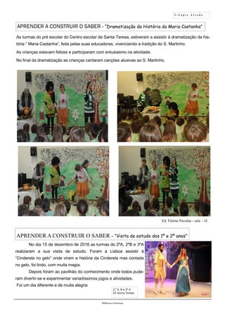 5 - L á p i s A f i a d o
Biblioteca Oureana
APRENDER A CONSTRUIR O SABER - “Dramatização da História da Maria Castanha”
Ed. Fátima Nicolau - sala - D
As turmas do pré escolar do Centro escolar de Santa Teresa, estiveram a assistir à dramatização da his-
tória “ Maria Castanha”, feita pelas suas educadoras, vivenciando a tradição do S. Martinho.
As crianças estavam felizes e participaram com entusiasmo na atividade.
No final da dramatização as crianças cantaram canções alusivas ao S. Martinho.
APRENDER A CONSTRUIR O SABER - “Visita de estudo dos 1º e 2º anos”
No dia 15 de dezembro de 2016 as turmas do 2ºA, 2ºB e 3ºA
realizaram a sua visita de estudo. Foram a Lisboa assistir à
“Cinderela no gelo” onde viram a história da Cinderela mas contada
no gelo, foi lindo, com muita magia.
Depois foram ao pavilhão do conhecimento onde todos pude-
ram divertir-se e experimentar variadíssimos jogos e atividades.
Foi um dia diferente e de muita alegria
2.º A, B e 3º A
CE Santa Teresa
 