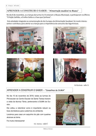 6 - L á p i s A f i a d o
Biblioteca Oureana
APRENDER A CONSTRUIR O SABER – “Conselhos da SUMA”
No dia 8 de novembro, as crianças da turma A e D visitaram o Museu Municipal, e participaram na Oficina
“O feijão Saltitão, a Ervilha Catita e a Fava que Sonhava”.
Esta atividade integrada na comemoração do dia Europeu da Alimentação Saudável, foi muito interes-
sante e contribuiu para alertar as crianças para a importância do consumo das leguminosas.
APRENDER A CONSTRUIR O SABER - “Alimentação saudável no Museu”
Ed Deolinda - sala A
No dia 10 de novembro de 2016, todas as turmas do
Pré-escolar do Centro Escolar de Santa Teresa tiveram
a visita da técnica Tânia, pertencente à SUMA de Ou-
rém.
Ela voltou a relembrar como é importante reduzir os
lixos domésticos para cuidarmos do ambiente.
Levámos para casa um saquinho do pão com quadras
alusivas ao tema.
Foi muito interessante!
Ed. Antónia - sala C
 