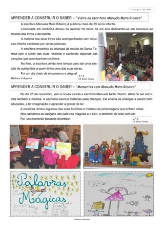 7 - L á p i s A f i a d o
Biblioteca Oureana
3.º A
CE Santa Teresa
APRENDER A CONSTRUIR O SABER – “Momentos com Manuela Mota Ribeiro”
A escritora Manuela Mota Ribeiro já publicou mais de 15 livros infantis.
Licenciada em medicina deixou de exercer há cerca de um ano dedicando-se em exclusivo ao
mundo dos livros e da escrita.
A maioria dos seus livros são acompanhados com músi-
cas infantis cantadas por várias pessoas.
A escritora encantou as crianças da escola de Santa Te-
resa com o conto das suas histórias e cantando algumas das
canções que acompanham os livros.
No final, a escritora ainda teve tempo para dar uma ses-
são de autógrafos a quem tinha uma das suas obras.
Foi um dia cheio de entusiasmo e alegria!
Bárbara Vidigueira
APRENDER A CONSTRUIR O SABER – “Visita da escritora Manuela Mota Ribeiro”
No dia 21 de novembro, veio à nossa escola a escritora Manuela Mota Ribeiro. Além de ser escri-
tora também é médica. A escritora escreve histórias para crianças. Ela ensina as crianças a serem bem
educadas, a ter imaginação e aprender a gostar de ler.
A escritora contou algumas das suas histórias e mostrou as personagens que entram nelas.
Nós cantámos as canções das palavras mágicas e o kiko, o dentinho de leite com ela.
Foi um momento bastante divertido!! 2.º B
CE Santa Teresa
 