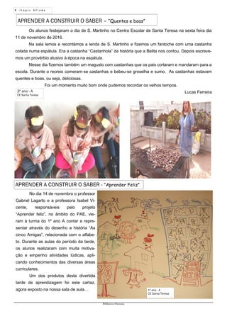8 - L á p i s A f i a d o
Biblioteca Oureana
Os alunos festejaram o dia de S. Martinho no Centro Escolar de Santa Teresa na sexta feira dia
11 de novembro de 2016.
Na sala lemos e recontámos a lenda de S. Martinho e fizemos um fantoche com uma castanha
colada numa espátula. Era a castanha “Castanhola” da história que a Belita nos contou. Depois escreve-
mos um provérbio alusivo à época na espátula.
Nesse dia fizemos também um magusto com castanhas que os pais cortaram e mandaram para a
escola. Durante o recreio comeram-se castanhas e bebeu-se groselha e sumo. As castanhas estavam
quentes e boas, ou seja, deliciosas.
Foi um momento muito bom onde pudemos recordar os velhos tempos.
Lucas Ferreira
APRENDER A CONSTRUIR O SABER – “Quentes e boas”
3º ano - A
CE Santa Teresa
No dia 14 de novembro o professor
Gabriel Lagarto e a professora Isabel Vi-
cente, responsáveis pelo projeto
“Aprender feliz”, no âmbito do PAE, vie-
ram à turma do 1º ano A contar e repre-
sentar através do desenho a história “As
cinco Amigas”, relacionada com o alfabe-
to. Durante as aulas do período da tarde,
os alunos realizaram com muita motiva-
ção e empenho atividades lúdicas, apli-
cando conhecimentos das diversas áreas
curriculares.
Um dos produtos desta divertida
tarde de aprendizagem foi este cartaz,
agora exposto na nossa sala de aula… 1º ano - A
CE Santa Teresa
APRENDER A CONSTRUIR O SABER - “Aprender Feliz”
 