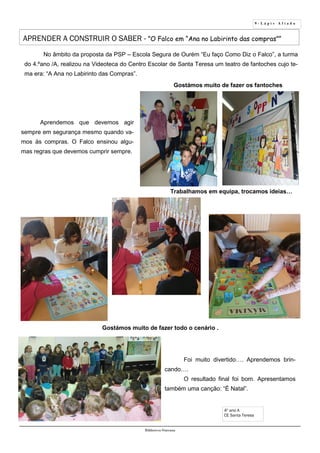 9 - L á p i s A f i a d o
Biblioteca Oureana
APRENDER A CONSTRUIR O SABER - ”O Falco em “Ana no Labirinto das compras””
No âmbito da proposta da PSP – Escola Segura de Ourém “Eu faço Como Diz o Falco”, a turma
do 4.ºano /A, realizou na Videoteca do Centro Escolar de Santa Teresa um teatro de fantoches cujo te-
ma era: “A Ana no Labirinto das Compras”.
Gostámos muito de fazer os fantoches
Gostámos muito de fazer todo o cenário .
Trabalhamos em equipa, trocamos ideias…
Aprendemos que devemos agir
sempre em segurança mesmo quando va-
mos às compras. O Falco ensinou algu-
mas regras que devemos cumprir sempre.
4º ano A
CE Santa Teresa
Foi muito divertido…. Aprendemos brin-
cando….
O resultado final foi bom. Apresentamos
também uma canção: “É Natal”.
 