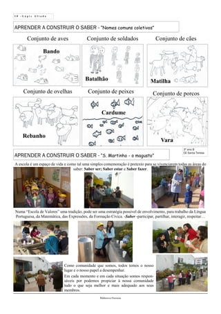 1 0 - L á p i s A f i a d o
Biblioteca Oureana
APRENDER A CONSTRUIR O SABER - “Nomes comuns coletivos”
3º ano B
CE Santa Teresa
Conjunto de soldados
Batalhão
Conjunto de aves
Bando
Conjunto de porcos
Vara
Conjunto de peixes
Cardume
Conjunto de cães
Matilha
Conjunto de ovelhas
Rebanho
APRENDER A CONSTRUIR O SABER - “S. Martinho - o magusto”
A escola é um espaço de vida e como tal uma simples comemoração é pretexto para se vivenciarem todas as áreas do
saber: Saber ser; Saber estar e Saber fazer.
Como comunidade que somos, todos temos o nosso
lugar e o nosso papel a desempenhar.
Em cada momento e em cada situação somos respon-
sáveis por podemos propiciar à nossa comunidade
tudo o que seja melhor e mais adequado aos seus
membros.
Numa “Escola de Valores” uma tradição, pode ser uma estratégia possível de envolvimento, para trabalho da Língua
Portuguesa, da Matemática, das Expressões, da Formação Cívica. -Saber -participar, partilhar, interagir, respeitar…
 