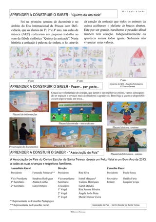 1 1 - L á p i s A f i a d o
Biblioteca Oureana
Associação de Pais — Centro Escolar de Santa Teresa
APRENDER A CONSTRUIR O SABER - ”Quinta da Amizade”
A Associação de Pais do Centro Escolar de Santa Teresa deseja um Feliz Natal e um Bom Ano de 2013
a todas as suas crianças e respetivos familiares.
APRENDER A CONSTUIR O SABER - “Associação de Pais”
Foi na primeira semana de dezembro e no
âmbito do Dia Internacional da Pessoa com Defi-
ciência, que os alunos do 1º, 2º e 4º ano, nas aulas de
música (AEC) realizaram um pequeno trabalho ao
som da fábula sinfónica “Quinta da amizade”. Nesta
história a amizade é palavra de ordem, e foi através
2º ano4º ano 1º ano
Docente de AEC — Sandra Felicíssimo
CE Santa Teresa
da canção da amizade que todos os animais da
quinta acolheram o elefante de braços abertos.
Este por ser grande, barulhento e pesadão afinal
também tem coração. Independentemente da
aparência somos todos iguais. Saibamos nós
vivenciar estes valores.
Assembleia Geral Direção Conselho Fiscal
Presidente Fernanda Patriarca** Presidente Rita Silva Presidente Paula Sousa
Vice Presidente Sandrina Rodrigues Vice-presidente Isabel Marques* Secretário Natália Faria
1º Secretário Aldina Coelho Secretário Vanessa Henriques Relator Joaquim Veiga
2º Secretário Isabel Ribeiro Tesoureiro Isabel Mendes
1º Vogal Rita Susana Silveira
2º Vogal Ângela Sofia Maia
3º Vogal Maria Cristina Vieira
*¨Representante no Conselho Pedagógico
** Representante no Conselho Geral
Graças ao voluntariado de colegas, que deram o seu melhor ao ensino, vamos conseguin-
do ter espaços e serviços mais acolhedores e agradáveis. Bem Haja a quem se disponibili-
za sem esperar nada em troca...
Placard de informações
Placard da entrada—início de ano
Placard da cave - início de ano
Placard da cave - outono
Placard da biblioteca - outono
Preservação de documentos
APRENDER A CONSTRUIR O SABER - Fazer... por gosto...
 
