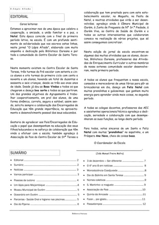 2 - L á p i s A f i a d o
EDITORIAL
SUMÁRIO
Biblioteca Oureana
 Editorial ….….………………………………………………..…..….…... 2
 Sumário ….…….………………………..………………...….………..... 2
 Notícias ……......…….….…….…………..…………….….…............ 3
 Vamos participar ….……………….………………….……………….. 3
 Poesias de outono ….……………………………….....…..…….... 4
 Um lápis para Moçambique ……………..…..……..…………......4
 Museu Municipal de Ourém ….…………………….……..………. 5
 Oceanário em Ourém ………..……..………...….………....….…… 5
 Parcerias - Saúde Oral e higiene nas piscinas……….....…. 5
 Dia do Pijama ……...……...………………………………………….... 6
 3 de dezembro — Ser diferente …………….....……...... 7
 O 4º ano B em notícias …..………...……………….……... 8
 Monodocência Coadjuvada …....…...…………………...…8
 Dia do Bolinho em Santa Teresa …...……..………..….. 9
 Nomes coletivos ………….……….………………….....…..….9
 S. Martinho—o magusto ………….……….………...……... 9
 Associação de Pais …………..………….…………………..10
 Quinta da Amizade ....……………………………………....11
 Fazer… por gosto... …..…....……………….……………….11
 Passatempos ………………………………………………….. 12
Caros leitores:
Estamos a aproximar-nos de uma época que celebra a
cooperação, a amizade, a união familiar e a paz, o
Natal. Esta época coincide com o final do primeiro
período letivo, na escola. É com um profundo senti-
mento de solidariedade que vos escrevo estas linhas,
neste jornal “O Lápis Afiado”, elaborado com muito
empenho e dedicação pela Biblioteca Oureana e por
toda a comunidade do Centro Escolar de Santa Tere-
sa.
Neste momento existem no Centro Escolar de Santa
Teresa, três turmas do Pré-escolar com setenta e cin-
co alunos e oito turmas do primeiro ciclo com cento e
noventa e um alunos, havendo um total de duzentas e
sessenta e seis crianças, desde os três aos onze anos
de idade. Desde já dou as Boas Vindas a todos os que
chegaram e desejo boa sorte a todos os que partiram.
Um dos grandes objetivos do Agrupamento é traba-
lhar cooperativamente, em prol dos alunos, de uma
forma dinâmica, correta, segura e estável, assim sen-
do, solicito sempre a colaboração dos Encarregados de
Educação que têm grande importância, no aproveita-
mento e desenvolvimento pessoal dos seus educandos.
Gostaria de agradecer aos Pais/Encarregados de Edu-
cação o papel que desempenham na educação dos seus
filhos/educandos e no esforço de colaboração que têm
vindo a efetuar com a escola; também agradeço à
Associação de Pais do Centro Escolar de Stª Teresa a
colaboração que tem prestado para com este esta-
belecimento escolar, no Magusto, na Festa de
Natal, e noutras atividades que virão a ser desen-
volvidas; agradeço ainda à Câmara Municipal de
Ourém, à Junta de Freguesia de Nª Sr.ª Piedade, à
Ourém Viva, ao Centro de Saúde de Ourém e a
todos os outros intervenientes que colaboraram
conosco na realização de vários projetos, que só
assim conseguimos concretizar.
Nesta edição do jornal da escola encontram-se
algumas das muitas atividades que os alunos, docen-
tes, Biblioteca Oureana, professores das Ativida-
des de Enriquecimento Curricular e outros membros
da nossa extensa comunidade escolar desenvolve-
ram, neste primeiro período.
A todos os alunos que frequentam a nossa escola,
cansados e merecedores de umas férias para pôr as
brincadeiras em dia, desejo um Feliz Natal com
muitas prendinhas e guloseimas; que ganhem muita
energia para aprender ainda mais coisas, no segundo
período.
A todas as colegas docentes, professores das AEC
e assistentes operacionais/técnica agradeço a dedi-
cação, seriedade e colaboração com que desempe-
nharam as suas funções, ao longo deste período.
Para todos, votos sinceros de um Santo e Feliz
Natal com muitas “prendinhas” no sapatinho, e um
Próspero Ano Novo, cheio de coisas boas.
O Coordenador de Escola
_______________________________________-
(João Manuel Freire Mafra)
 