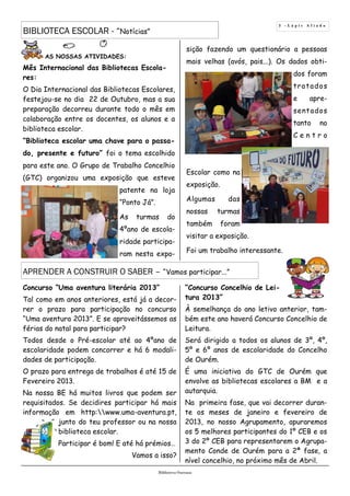 AS NOSSAS ATIVIDADES:
Mês Internacional das Bibliotecas Escola-
res:
O Dia Internacional das Bibliotecas Escolares,
festejou-se no dia 22 de Outubro, mas a sua
preparação decorreu durante todo o mês em
colaboração entre os docentes, os alunos e a
biblioteca escolar.
“Biblioteca escolar uma chave para o passa-
do, presente e futuro” foi o tema escolhido
para este ano. O Grupo de Trabalho Concelhio
(GTC) organizou uma exposição que esteve
patente na loja
“Ponto Já”.
As turmas do
4ºano de escola-
ridade participa-
ram nesta expo-
sição fazendo um questionário a pessoas
mais velhas (avós, pais...). Os dados obti-
dos foram
tratados
e apre-
sentados
tanto no
C e n t r o
Escolar como na
exposição.
Algumas das
nossas turmas
também foram
visitar a exposição.
Foi um trabalho interessante.
3 - L á p i s A f i a d o
BIBLIOTECA ESCOLAR - “Notícias”
Biblioteca Oureana
A Biblioteca Oureana
APRENDER A CONSTRUIR O SABER – “Vamos participar...”
Concurso “Uma aventura literária 2013”
Tal como em anos anteriores, está já a decor-
rer o prazo para participação no concurso
“Uma aventura 2013”. E se aproveitássemos as
férias do natal para participar?
Todos desde o Pré-escolar até ao 4ºano de
escolaridade podem concorrer e há 6 modali-
dades de participação.
O prazo para entrega de trabalhos é até 15 de
Fevereiro 2013.
Na nossa BE há muitos livros que podem ser
requisitados. Se decidires participar há mais
informação em http:www.uma-aventura.pt,
junto do teu professor ou na nossa
biblioteca escolar.
Participar é bom! E até há prémios…
Vamos a isso?
“Concurso Concelhio de Lei-
tura 2013”
À semelhança do ano letivo anterior, tam-
bém este ano haverá Concurso Concelhio de
Leitura.
Será dirigido a todos os alunos de 3º, 4º,
5º e 6º anos de escolaridade do Concelho
de Ourém.
É uma iniciativa do GTC de Ourém que
envolve as bibliotecas escolares a BM e a
autarquia.
Na primeira fase, que vai decorrer duran-
te os meses de janeiro e fevereiro de
2013, no nosso Agrupamento, apuraremos
os 5 melhores participantes do 1º CEB e os
3 do 2º CEB para representarem o Agrupa-
mento Conde de Ourém para a 2ª fase, a
nível concelhio, no próximo mês de Abril.
 