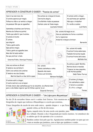 4 - L á p i s A f i a d o
Biblioteca Oureana
4º ano A
CE Santa EscolarAPRENDER A CONSTRUIR O SABER – “Um Lápis para Moçambique”
No dia 20 de novembro fomos ouvir o senhor José Esteves. Veio mostrar-nos as
fotografias da viagem que realizou a Moçambique e a escola que construiu..
Vimos fotografias da escola da terra onde esteve, quando chegou e o que ficou,
quando voltou, ao fim de três meses.
Agora, naquela terra, há uma escola com paredes, jane-
las e telhado. Durante o dia é frequentada por muitos meninos. Ao entardecer são
os adultos que lá vão aprender a ler e a escrever.
Parabéns senhor José pelo que fez. Agradecemos também poder ver para que ser-
viram as moedas que juntámos, com os lápis que ajudámos a vender.
APRENDER A CONSTRUIR O SABER - ”Poesias de outono”
Sais à rua num novo dia
O outono aparece por magia.
Folhas no chão e os ventos a chegar
As pessoas têm que se agasalhar.
Castanhas e bolotas com fartura,
Montes de folhas no quintal.
Tenho que admitir que é outono.
O outono é brutal.
É outono
que alegria!
Toda a gente salta
Que parece magia.
Toda a gente se agasalha bem.
Mas não há nada melhor
De que praticar o bem.
Catarina Fialho, Henrique Proença
O outono está a chegar,
As azeitonas por apanhar.
Nós aqui a trabalhar
E o verão a acabar.
Luís Pedro
No outono as crianças brincam,
Com muita alegria.
E no Bolinho todas as pessoas
Cantam como se fosse magia.
Laureana Homem
No outono há magia no ar,
Com as castanhas no forno a cozinhar.
Se tu reparares
Ainda há crianças a brincar.
Bernardo
No outono
temos castanhas e vinho.
Quando elas saem
Parece um forninho.
Bárbara Perdigão
No outono há romãs.
E outros frutos saborosos.
Também há muitas maçãs.
E outros frutos deliciosos.
Mafalda Vaz
O outono já chegou,
As castanhas a assar.
A lareira a acender.
E o frio a chegar.
Teresa
Eu estava a pedir Bolinho.
Muitos doces e moedas.
Tropecei no meu saquinho,
e dei muitas quedas.
Inês Fisher Ferraz
Uma vez estava no Brasil
E lembrei-me do Estoril.
Outra vez estava em Londres
E lembrei-me dos Condes.
Martim Duarte e Ana Sofia Lopes
O outono está a chegar,
O vento matreiro vai arrepiar.
O lindo cheiro das castanhas que te vai encantar, se olhares bem
para o céu hádes reparar que há folhas a pairar no ar.
Eduardo Patriarca
1º ano B
CE Santa Escolar
 