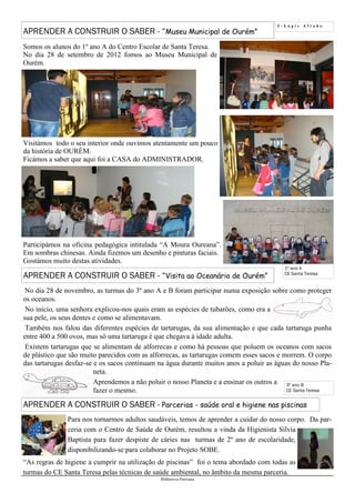5 - L á p i s A f i a d o
Biblioteca Oureana
APRENDER A CONSTRUIR O SABER - “Museu Municipal de Ourém”
1º ano A
CE Santa Teresa
Somos os alunos do 1º ano A do Centro Escolar de Santa Teresa.
No dia 28 de setembro de 2012 fomos ao Museu Municipal de
Ourém.
Visitámos todo o seu interior onde ouvimos atentamente um pouco
da história de OURÉM.
Ficámos a saber que aqui foi a CASA do ADMINISTRADOR.
Participámos na oficina pedagógica intitulada “A Moura Oureana”.
Em sombras chinesas. Ainda fizemos um desenho e pinturas faciais.
Gostámos muito destas atividades.
No dia 28 de novembro, as turmas do 3º ano A e B foram participar numa exposição sobre como proteger
os oceanos.
No início, uma senhora explicou-nos quais eram as espécies de tubarões, como era a
sua pele, os seus dentes e como se alimentavam.
Também nos falou das diferentes espécies de tartarugas, da sua alimentação e que cada tartaruga punha
entre 400 a 500 ovos, mas só uma tartaruga é que chegava à idade adulta.
Existem tartarugas que se alimentam de alforrecas e como há pessoas que poluem os oceanos com sacos
de plástico que são muito parecidos com as alforrecas, as tartarugas comem esses sacos e morrem. O corpo
das tartarugas desfaz-se e os sacos continuam na água durante muitos anos a poluir as águas do nosso Pla-
neta.
Aprendemos a não poluir o nosso Planeta e a ensinar os outros a
fazer o mesmo.
APRENDER A CONSTRUIR O SABER - “Visita ao Oceanário de Ourém”
APRENDER A CONSTRUIR O SABER - Parcerias - saúde oral e higiene nas piscinas
Para nos tornarmos adultos saudáveis, temos de aprender a cuidar do nosso corpo. Da par-
ceria com o Centro de Saúde de Ourém, resultou a vinda da Higienista Sílvia
Baptista para fazer despiste de cáries nas turmas de 2º ano de escolaridade,
disponibilizando-se para colaborar no Projeto SOBE.
“As regras de higiene a cumprir na utilização de piscinas” foi o tema abordado com todas as
turmas do CE Santa Teresa pelas técnicas de saúde ambiental, no âmbito da mesma parceria.
3º ano B
CE Santa Teresa
 
