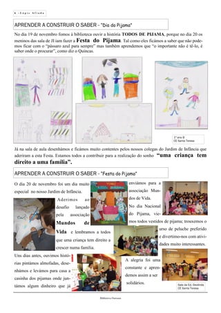 6 - L á p i s A f i a d o
Biblioteca Oureana
Sala da Ed. Deolinda
CE Santa Teresa
APRENDER A CONSTRUIR O SABER - “Dia do Pijama”
No dia 19 de novembro fomos à biblioteca ouvir a história TODOS DE PIJAMA, porque no dia 20 os
meninos das sala de JI iam fazer a Festa do Pijama. Tal como eles ficámos a saber que não pode-
mos ficar com o “pássaro azul para sempre” mas também aprendemos que “o importante não é tê-lo, é
saber onde o procurar”, como diz o Quincas.
Já na sala de aula desenhámos e ficámos muito contentes pelos nossos colegas do Jardim de Infância que
aderiram a esta Festa. Estamos todos a contribuir para a realização do sonho “uma criança tem
direito a uma família”.
1º ano B
CE Santa Teresa
O dia 20 de novembro foi um dia muito
especial no nosso Jardim de Infância.
Aderimos ao
desafio lançado
pela associação
Mundos de
Vida e lembramos a todos
que uma criança tem direito a
crescer numa família.
Uns dias antes, ouvimos histó-
rias pintámos almofadas, dese-
nhámos e levámos para casa a
casinha dos pijamas onde jun-
támos algum dinheiro que já
APRENDER A CONSTRUIR O SABER - “Festa do Pijama”
enviámos para a
associação Mun-
dos de Vida.
No dia Nacional
do Pijama, vie-
mos todos vestidos de pijama; trouxemos o
urso de peluche preferido
e divertimo-nos com ativi-
dades muito interessantes.
A alegria foi uma
constante e apren-
demos assim a ser
solidários.
 