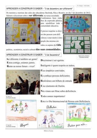 7 - L á p i s A f i a d o
Bilhetes
Alguns Feitos por nós...
2º ano B
CE Santa Escolar
Biblioteca Oureana
Ser diferente é também ser gente!
Estou contigo, estamos juntos.
Rumo ao nosso futuro - viver!
Discriminar é ser egoísta.
Inteligente é quem respeita os outros.
Fica simpático com todos.
Eu conheço pessoas deficientes.
Realizámos um bilhete de entrada
E no cineteatro de Ourém.
Nós vimos um filme sobre deficiência.
Todos somos importantes!
Este é o Dia Internacional da Pessoa com Deficiência.
APRENDER A CONSTRUIR O SABER - “3 de dezembro ser diferente”
Os meninos e meninas das salas das educadoras Deolinda, Rita e Rosário, no dia 3 de dezembro de 2012,
falaram e discutiram sobre o ser diferente, na nossa sociedade.
Combinámos fazer traba-
lhos de expressão plástica,
para sensibilizar toda a
comunidade educativa.
É preciso respeitar os direi-
tos das pessoas com defi-
ciência e estar atento à inte-
gração das mesmas em
todos os aspetos da vida
política, económica, social e cultural das suas comunidades.
1º ano B
CE Santa Teresa
Sala da Ed. Rosário
CE Santa Teresa
APRENDER A CONSTRUIR O SABER - “3 de Dezembro”
 