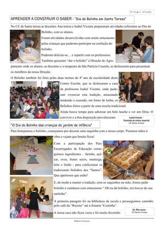 9 - L á p i s A f i a d o
Biblioteca Oureana
APRENDER A CONSTRUIR O SABER - “Dia do Bolinho em Santa Teresa”
No CE de Santa teresa as docentes Ana teresa e Isabel Vicente prepararam atividades referentes ao Dia do
Bolinho, com os alunos.
Foram atividades desenvolvidas com muito entusiasmo
pelas crianças que puderam participar na confeção do
bolinho.
Puderam deliciar-se… e repartir com os professores.
Também quiseram “dar o bolinho” à Direção do Agru-
pamento onde os alunos, as docentes e a terapeuta da fala Patrícia Courela, se deslocaram para presentear
os membros da nossa Direção.
O Bolinho também foi feito pelas duas turmas do 4º ano de escolaridade deste
Centro Escolar, que se deslocaram a casa
da professora Isabel Vicente, onde pude-
ram vivenciar esta tradição, amassando
tendendo e cozendo, em forno de lenha, os
Bolinhos feitos a partir de uma receita tradicional.
Ainda houve tempo para saborear um belo lanche e ver um filme. O
convívio e a boa disposição prevaleceram.
Para festejarmos o bolinho, começamos por decorar uma saquinha com o nosso corpo. Pusemos mãos à
obra e vejam que bonita ficou!
“O Dia do Bolinho das crianças do jardim de infância”
Com a participação dos Pais/
Encarregados de Educação conse-
guimos ingredientes – farinha, açú-
car, ovos, frutos secos, manteiga,
leite e limão - para confecionar os
tradicionais bolinhos dos “Santos”.
Que apetitosos que estão!
A primeira paragem foi na biblioteca da escola e prosseguimos caminho
pelo café do “Ruizito” até á frutaria “Cestinha”.
A nossa saca não ficou vazia e foi muito divertido.
Isabel Vicente -
Docentes do ensino especial
CE Santa Teresa
E, de modo a manter a tradição, com os saquinhos na mão, fomos pedir
bolinho e cantámos com entusiasmo “ Oh tia dá bolinho, em louvor do seu
santinho”.
Ed. Rita sousa -
CE Santa Teresa
 