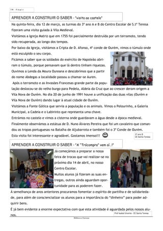 Prof Isabel Vicente - CE Santa Teresa
1 0 - L á p i s
Biblioteca Oureana
Na quinta-feira, dia 12 de março, as turmas do 3º ano A e B do Centro Escolar de S.tª Teresa
fizeram uma visita guiada à Vila Medieval.
Visitámos a Igreja Matriz que em 1755 foi parcialmente destruída por um terramoto, tendo
sido recuperada, ao longo dos tempos.
Por baixo da Igreja, visitámos a Cripta de D. Afonso, 4º conde de Ourém, vimos o túmulo onde
está esculpido o seu corpo.
Ficámos a saber que os soldados do exército de Napoleão abri-
ram o túmulo, porque pensavam que lá dentro tinham riquezas.
Ouvimos a Lenda da Moura Oureana e descobrimos que a partir
do nome Abdegas a localidade passou a chamar-se Auren.
Após o terramoto e as Invasões Francesas grande parte da popu-
lação deslocou-se do velho burgo para Pedela, Aldeia da Cruz que ao crescer deram origem a
Vila Nova de Ourém. No dia 20 de junho de 1991 houve a unificação das duas vilas (Ourém e
Vila Nova de Ourém) dando lugar à atual cidade de Ourém.
Visitámos a Fonte Gótica que servia a população e os animais. Vimos o Pelourinho, a Galeria
Municipal, a Cadeia e o Labirinto que representa uma chave.
Entrámos no castelo e vimos a cisterna onde guardavam a água desde a época medieval.
Finalmente observámos a estátua de D. Nuno Álvares Pereira que foi um cavaleiro que coman-
dou as tropas portuguesas na Batalha de Aljubarrota e também foi o 3º Conde de Ourém.
Esta visita foi interessante e agradável. Gostamos imenso!!!
APRENDER A CONSTRUIR O SABER - ”visita ao castelo”
3º ano B
CE Santa Teresa
Já começámos a preparar a nossa
feira de trocas que vai realizar-se no
próximo dia 14 de abril, no nosso
Centro Escolar.
Muitos alunos já fizeram as suas en-
tregas, outros ainda aguardam opor-
tunidade para as poderem fazer.
À semelhança de anos anteriores procuramos fomentar o espírito de partilha e de solidarieda-
de, para além de consciencializar os alunos para a importância do “dinheiro” para poder ad-
quirir bens.
É já bem evidente a enorme expectativa com que esta atividade é aguardada pelos nossos alu-
nos.
APRENDER A CONSTRUIR O SABER - ”A “Trócompra” vem aí…!”
 