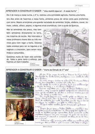 1 1 - L á p i s
Biblioteca Oureana
4º ano A
CE Santa Teresa
Dia 3 de março a nossa turma, o 4º A, realizou uma actividade agrícola, fizemos uma horta.
Uns dias antes de fazermos a nossa horta, pintámos pneus de várias cores para enchermos
com terra. Depois arranjámos uma grande variedade de sementes: feijão, abóbora, couve, to-
mate, cebola, alface, pepino, e algumas ervas aromáticas, com a ajuda da Quercus.
Não só semeámos nos pneus, mas tam-
bém semeámos diretamente na terra,
nas traseiras da escola. Nos intervalos a
nossa professora chama dois ou três me-
ninos para irem regar a horta. Estamos
todos ansiosos para ver os legumes e os
vegetais a crescerem, para serem reco-
lhidos e consumidos.
Gostámos muito de fazer esta activida-
de. Valeu a pena tanto o esforço, pois
fizemos um bom trabalho.
APRENDER A CONSTRUIR O SABER - “Uma manhã especial - A nossa horta”
APRENDER A CONSTRUIR O SABER - “Visita de Estudo do 3.º ano”
3º ano A
CE Santa Teresa
Parque Botânico
Museu do traje
 