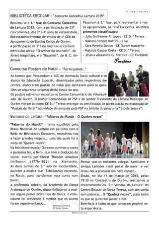 3 - L á p i s A f i a d o
BIBLIOTECA ESCOLAR - “Concurso Concelhio Leitura 2015”
Biblioteca Oureana
Realizou-se a 1.ª fase do Concurso Concelhio
de Leitura 2015, com a participação de 237
concorrentes, dos 3º e 4º anos de escolaridade,
dos estabelecimentos de ensino de 1º CEB do
Agrupamento de Escolas Conde de Ourém.
A participação na 1ª fase implicou o conheci-
mento das obras: “O senhor do seu nariz”, de
Álvaro Magalhães, e o “Rouxinol”, de H. C. An-
dersen.
Biblioteca Oureana
CE Santa Teresa
Concurso Postais de Natal – “Participámos...”
As turmas que frequentam a AEC de Animação Socio cultural e os
alunos da Educação Especial, dinamizados pelos respectivos do-
centes, elaboraram postais de natal que alertavam para as ques-
tões de segurança próprias desta época do ano.
Os postais estiveram expostos no Centro Comunitário de Voluntari-
ado de Ourém. O senhor Comandante da PSP e do senhor Presidente da Câmara Municipal de
Ourém vieram ao nosso CE St.ª Teresa entregar os certificados de participação na exposição de
“Postais de Natal” actividade dinamizada pela PSP no âmbito do programa “Escola Segura”.
"Palavras do Mundo" – tema escolhido pelo
Plano Nacional de Leitura em parceria com a
Rede de Bibliotecas Escolares, incentivou-nos
a fazer grandes viagens... uma das quais foi à
volta do "Quebra-nozes".
Na biblioteca escolar Oureana ouvimos o conto
e pudemos ler, o livro, que tem a tradução do
conto, escrito por Ernest Theodor Amadeus
Hoffmann (1776-1822) na Alemanha.
As duas turmas de 3.º ano de escolaridade,
ouviram a música que Tchaikovsky escreveu,
na Rússia, para transformar este conto num
ballet.
A professora Yolexis, da Academia de Dança
Arabesque de Ourém, disponibilizou-se a ensi-
nar alguns passos deste tipo de dança, o entu-
siasmo foi crescendo à medida que os alunos
foram experimentando…
Pensar que os restantes colegas, familiares e
amigos também iriam gostar de ouvir e ver
levou-nos a procurar um novo espaço…
Então, no dia 11 de março de 2015, pelas
19:30 no Cineteatro de Ourém, realizamos o
encerramento da "9.ª Semana da Leitura" do
Centro Escolar de Santa Teresa, com um conto
sem palavras… O “Quebra nozes”, para todos
os que se quiseram juntar a nós.
Bem-haja a todos os que tornaram possível es-
ta experiência.
Passaram à 2.ª fase, para representar o nos-
so agrupamento, na final Concelhia, os cinco
primeiros classificados:
- João Guilherme R. Lopes - CE St.ª Teresa
- Mariana Simões Martins - CEM
- Sara Pereira Santos - CE Ourem Nascente
- Mafalda Gaspar Costa - CE St.ª Teresa
- Jéssica Alexandra G. Ferreira - CE Caridade
Semana da Leitura - “Palavras do Mundo - O Quebra nozes”
Parabéns
 