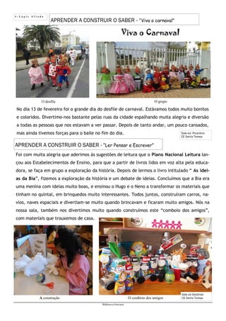 4 - L á p i s A f i a d o
Biblioteca Oureana
APRENDER A CONSTRUIR O SABER - “Viva o carnaval”
Sala ed. Ricardina
CE Santa Teresa
Viva o Carnaval
No dia 13 de fevereiro foi o grande dia do desfile de carnaval. Estávamos todos muito bonitos
e coloridos. Divertimo-nos bastante pelas ruas da cidade espalhando muita alegria e diversão
a todas as pessoas que nos estavam a ver passar. Depois de tanto andar, um pouco cansados,
mas ainda tivemos forças para o baile no fim do dia.
APRENDER A CONSTRUIR O SABER - “Ler Pensar e Escrever”
Foi com muita alegria que aderimos às sugestões de leitura que o Plano Nacional Leitura lan-
çou aos Estabelecimentos de Ensino, para que a partir de livros lidos em voz alta pela educa-
dora, se faça em grupo a exploração da história. Depois de lermos o livro intitulado “ As idei-
as da Bia”, fizemos a exploração da história e um debate de ideias. Concluímos que a Bia era
uma menina com ideias muito boas, e ensinou o Hugo e o Neno a transformar os materiais que
tinham no quintal, em brinquedos muito interessantes. Todos juntos, construíram carros, na-
vios, naves espaciais e divertiam-se muito quando brincavam e ficaram muito amigos. Nós na
nossa sala, também nos divertimos muito quando construímos este “comboio dos amigos”,
com materiais que trouxemos de casa.
Sala ed Deolinda
CE Santa TeresaO comboio dos amigosA construção
O grupoO desfile
 