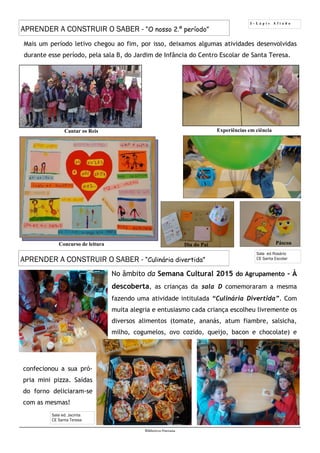 5 - L á p i s A f i a d o
Biblioteca Oureana
Mais um período letivo chegou ao fim, por isso, deixamos algumas atividades desenvolvidas
durante esse período, pela sala B, do Jardim de Infância do Centro Escolar de Santa Teresa.
Dia do Pai Páscoa
Sala ed Rosário
CE Santa Escolar
Experiências em ciência
Concurso de leitura
Cantar os Reis
APRENDER A CONSTRUIR O SABER - “O nosso 2.º período”
Sala ed. Jacinta
CE Santa Teresa
APRENDER A CONSTRUIR O SABER - “Culinária divertida”
No âmbito da Semana Cultural 2015 do Agrupamento - À
descoberta, as crianças da sala D comemoraram a mesma
fazendo uma atividade intitulada “Culinária Divertida”. Com
muita alegria e entusiasmo cada criança escolheu livremente os
diversos alimentos (tomate, ananás, atum fiambre, salsicha,
milho, cogumelos, ovo cozido, queijo, bacon e chocolate) e
confecionou a sua pró-
pria mini pizza. Saídas
do forno deliciaram-se
com as mesmas!
 